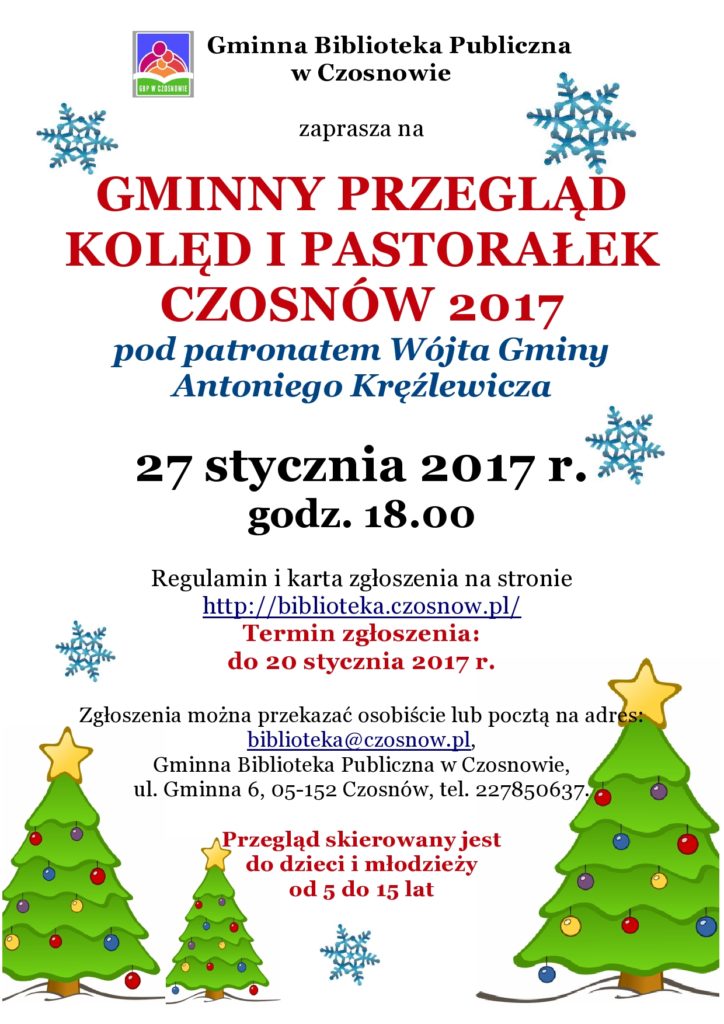 Gminna Biblioteka Publiczna w Czosnowie zaprasza na GMINNY PRZEGLĄD KOLĘD I PASTORAŁEK CZOSNÓW 2017 pod patronatem Wójta Gminy Antoniego Kręźlewicza 27 stycznia 2017 r. godz. 18.00 Regulamin i karta zgłoszenia na stronie http://biblioteka.czosnow.pl/ Termin zgłoszenia: do 20 stycznia 2017 r. Zgłoszenia można przekazać osobiście lub pocztą na adres: biblioteka@czosnow.pl, Gminna Biblioteka Publiczna w Czosnowie, ul. Gminna 6, 05-152 Czosnów, tel. 227850637. Przegląd skierowany jest do dzieci i młodzieży od 5 do 15 lat