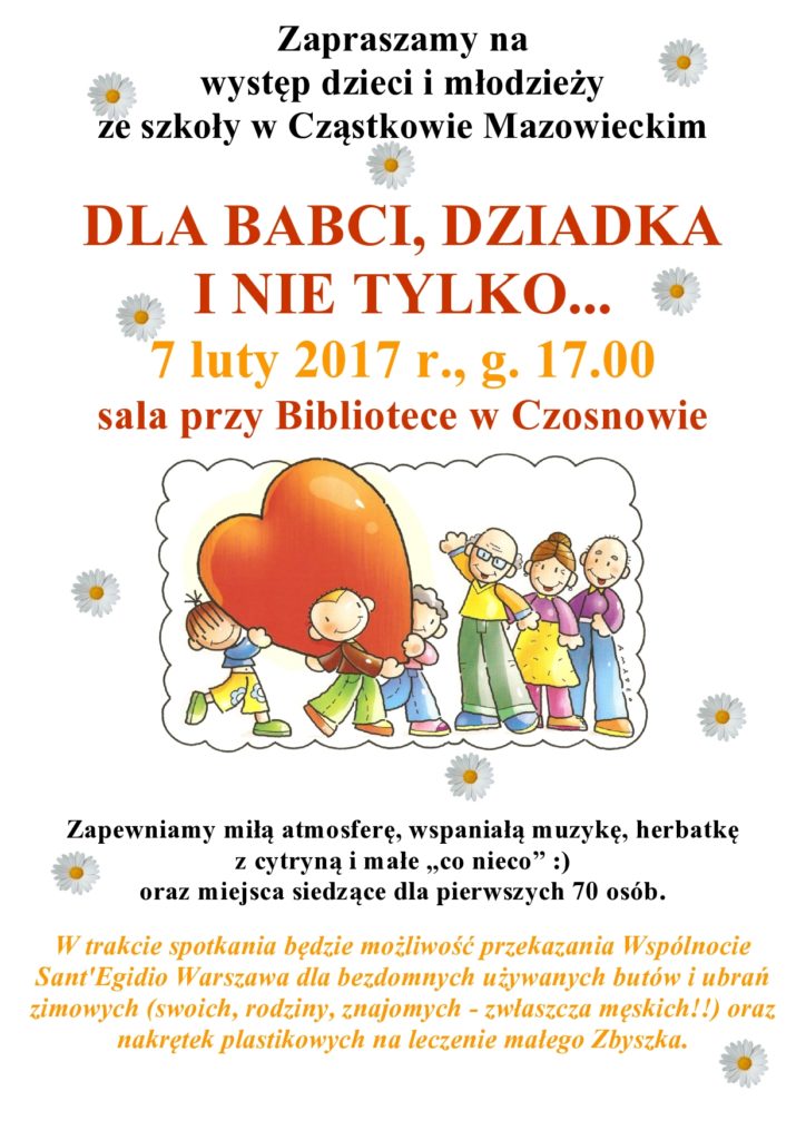 Zapraszamy na występ dzieci i młodzieży ze szkoły w Cząstkowie Mazowieckim DLA BABCI, DZIADKA I NIE TYLKO... 7 luty 2017 r., g. 17.00 sala przy Bibliotece w Czosnowie Zapewniamy miłą atmosferę, wspaniałą muzykę, herbatkę z cytryną i małe „co nieco” :) oraz miejsca siedzące dla pierwszych 70 osób. W trakcie spotkania będzie możliwość przekazania Wspólnocie Sant'Egidio Warszawa dla bezdomnych używanych butów i ubrań zimowych (swoich, rodziny, znajomych - zwłaszcza męskich!!) oraz nakrętek plastikowych na leczenie małego Zbyszka.