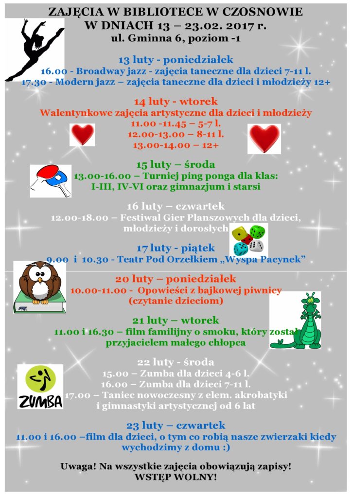 ZAJĘCIA W BIBLIOTECE W CZOSNOWIE W DNIACH 13 – 23.02. 2017 r. ul. Gminna 6, poziom -1 13 luty - poniedziałek 16.00 - Broadway jazz - zajęcia taneczne dla dzieci 7-11 l. 17.30 - Modern jazz – zajęcia taneczne dla dzieci i młodzieży 12+ 14 luty - wtorek Walentynkowe zajęcia artystyczne dla dzieci i młodzieży 11.00 -11.45 – 5-7 l. 12.00-13.00 – 8-11 l. 13.00-14.00 – 12+ 15 luty – środa  13.00-16.00 – Turniej ping ponga dla klas: I-III, IV-VI oraz gimnazjum i starsi 16 luty – czwartek 12.00-18.00 – Festiwal Gier Planszowych dla dzieci, młodzieży i dorosłych 17 luty - piątek 9.00  i  10.30 - Teatr Pod Orzełkiem „Wyspa Pacynek” 20 luty – poniedziałek 10.00-11.00 -  Opowieści z bajkowej piwnicy (czytanie dzieciom) 21 luty – wtorek 11.00 i 16.30 – film familijny o smoku, który został przyjacielem małego chłopca   22 luty - środa 15.00 – Zumba dla dzieci 4-6 l.  16.00 – Zumba dla dzieci 7-11 l. 17.00 – Taniec nowoczesny z elem. akrobatyki i gimnastyki artystycznej od 6 lat 23 luty – czwartek 11.00 i 16.00 –film dla dzieci, o tym co robią nasze zwierzaki kiedy wychodzimy z domu :)  Uwaga! Na wszystkie zajęcia obowiązują zapisy! WSTĘP WOLNY!