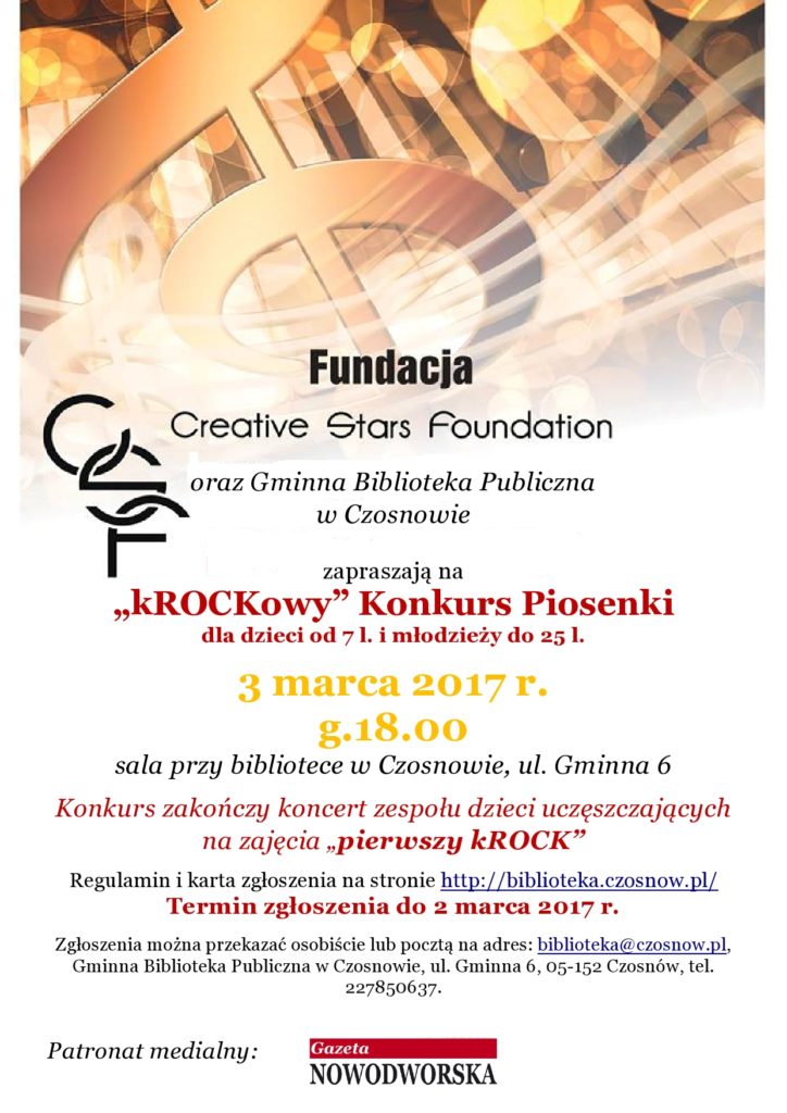 Fundacja - Creative Stars Foundation oraz Gminna Biblioteka Publiczna w Czosnowie zapraszają na „kROCKowy” Konkurs Piosenki dla dzieci od 7 l. i młodzieży do 25 l. 3 marca 2017 r., g.18.00 sala przy bibliotece w Czosnowie, ul. Gminna 6 Konkurs zakończy koncert zespołu dzieci uczęszczających na zajęcia „pierwszy kROCK” Regulamin i karta zgłoszenia na stronie http://biblioteka.czosnow.pl/ Termin zgłoszenia do 2 marca 2017 r. Zgłoszenia można przekazać osobiście lub pocztą na adres: biblioteka@czosnow.pl, Gminna Biblioteka Publiczna w Czosnowie, ul. Gminna 6, 05-152 Czosnów, tel. 227850637.