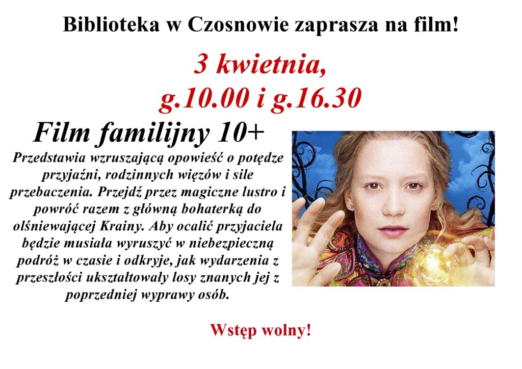 Biblioteka w Czosnowie zaprasza na film! 3 kwietnia, g.10.00 i g.16.30 Film familijny 10+ Przedstawia wzruszającą opowieść o potędze przyjaźni, rodzinnych więzów i sile przebaczenia. Przejdź przez magiczne lustro i powróć razem z główną bohaterką do olśniewającej Krainy. Aby ocalić przyjaciela będzie musiała wyruszyć w niebezpieczną podróż w czasie i odkryje, jak wydarzenia z przeszłości ukształtowały losy znanych jej z poprzedniej wyprawy osób. Wstęp wolny! Biblioteka w Czosnowie zaprasza na film! 3 kwietnia, g.10.00 i g.16.30 Film familijny 10+ Przedstawia wzruszającą opowieść o potędze przyjaźni, rodzinnych więzów i sile przebaczenia. Przejdź przez magiczne lustro i powróć razem z główną bohaterką do olśniewającej Krainy. Aby ocalić przyjaciela będzie musiała wyruszyć w niebezpieczną podróż w czasie i odkryje, jak wydarzenia z przeszłości ukształtowały losy znanych jej z poprzedniej wyprawy osób. Wstęp wolny!