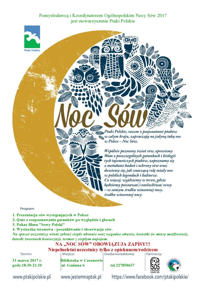 Zapraszamy do wzięcia udziału w wydarzeniu "Noc Sów"! 31 marca 2017 r., godz.18.30-21.30 Program: 1. Prezentacja sów występujących w Polsce 2. Quiz z rozpoznawania gatunków po wyglądzie i głosach 3. Pokaz filmu "Sowy Polski" 4. Wycieczka terenowa - poszukiwanie i obserwacja sów. (Na spacer uczestnicy winni zabrać ciepłe ubranie oraz wygodne obuwie, lornetki (w miarę możliwości), latarki (warunek konieczny), termos z ciepłym napojem.) NA „NOC SÓW” OBOWIĄZUJA ZAPISY!!! Niepełnoletni uczestnicy tylko z opiekunem/rodzicem Biblioteka w Czosnowie, ul. Gminna 6 tel.227850637 Pomysłodawcą i Koordynatorem Ogólnopolskim Nocy Sów 2017 jest stowarzyszenie Ptaki Polskie. Zapraszamy do wzięcia udziału w wydarzeniu "Noc Sów"! 31 marca 2017 r., godz.18.30-21.30 Program: 1. Prezentacja sów występujących w Polsce 2. Quiz z rozpoznawania gatunków po wyglądzie i głosach 3. Pokaz filmu "Sowy Polski" 4. Wycieczka terenowa - poszukiwanie i obserwacja sów. (Na spacer uczestnicy winni zabrać ciepłe ubranie oraz wygodne obuwie, lornetki (w miarę możliwości), latarki (warunek konieczny), termos z ciepłym napojem.) NA „NOC SÓW” OBOWIĄZUJA ZAPISY!!! Niepełnoletni uczestnicy tylko z opiekunem/rodzicem Biblioteka w Czosnowie, ul. Gminna 6 tel.227850637 Pomysłodawcą i Koordynatorem Ogólnopolskim Nocy Sów 2017 jest stowarzyszenie Ptaki Polskie.