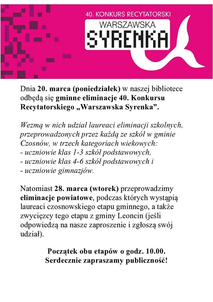 Dnia 20. marca (poniedziałek) w naszej bibliotece odbędą się gminne eliminacje 40. Konkursu Recytatorskiego „Warszawska Syrenka”. Wezmą w nich udział laureaci eliminacji szkolnych, przeprowadzonych przez każdą ze szkół w gminie Czosnów, w trzech kategoriach wiekowych: - uczniowie klas 1-3 szkół podstawowych, - uczniowie klas 4-6 szkół podstawowych i - uczniowie gimnazjów. Natomiast 28. marca (wtorek) przeprowadzimy eliminacje powiatowe, podczas których wystąpią laureaci czosnowskiego etapu gminnego, a także zwycięzcy tego etapu z gminy Leoncin (jeśli odpowiedzą na nasze zaproszenie i zgłoszą swój udział). Początek obu etapów o godz. 10.00. Serdecznie zapraszamy publiczność! Dnia 20. marca (poniedziałek) w naszej bibliotece odbędą się gminne eliminacje 40. Konkursu Recytatorskiego „Warszawska Syrenka”. Wezmą w nich udział laureaci eliminacji szkolnych, przeprowadzonych przez każdą ze szkół w gminie Czosnów, w trzech kategoriach wiekowych: - uczniowie klas 1-3 szkół podstawowych, - uczniowie klas 4-6 szkół podstawowych i - uczniowie gimnazjów. Natomiast 28. marca (wtorek) przeprowadzimy eliminacje powiatowe, podczas których wystąpią laureaci czosnowskiego etapu gminnego, a także zwycięzcy tego etapu z gminy Leoncin (jeśli odpowiedzą na nasze zaproszenie i zgłoszą swój udział). Początek obu etapów o godz. 10.00. Serdecznie zapraszamy publiczność!