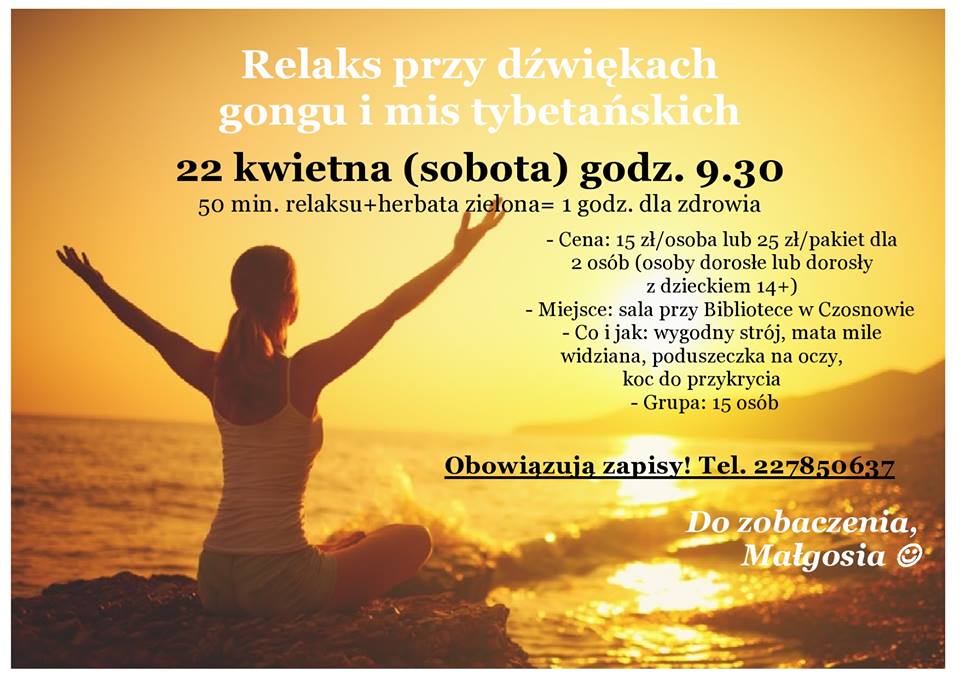 Relaks przy dźwiękach  gongu i mis tybetańskich  22 kwietna (sobota) godz. 9.30 50 min. relaksu+herbata zielona= 1 godz. dla zdrowia  - Cena: 15 zł/osoba lub 25 zł/pakiet dla  2 osób (osoby dorosłe lub dorosły  z dzieckiem 14+) - Miejsce: sala przy Bibliotece w Czosnowie  - Co i jak: wygodny strój, mata mile widziana, poduszeczka na oczy,  koc do przykrycia  - Grupa: 15 osób  Obowiązują zapisy! Tel. 227850637  Do zobaczenia, Małgosia