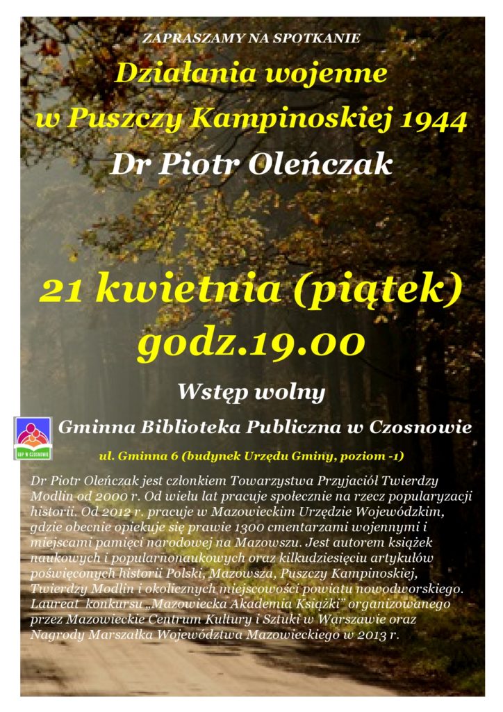 Działania wojenne w Puszczy Kampinoskiej 1944 Dr Piotr Oleńczak 21 kwietnia (piątek) godz.19.00 Wstęp wolny Gminna Biblioteka Publiczna w Czosnowie ul. Gminna 6 (budynek Urzędu Gminy, poziom -1)  Dr Piotr Oleńczak jest członkiem Towarzystwa Przyjaciół Twierdzy Modlin od 2000 r. Od wielu lat pracuje społecznie na rzecz popularyzacji historii. Od 2012 r. pracuje w Mazowieckim Urzędzie Wojewódzkim, gdzie obecnie opiekuje się prawie 1300 cmentarzami wojennymi i miejscami pamięci narodowej na Mazowszu. Jest autorem książek naukowych i popularnonaukowych oraz kilkudziesięciu artykułów poświęconych historii Polski, Mazowsza, Puszczy Kampinoskiej, Twierdzy Modlin i okolicznych miejscowości powiatu nowodworskiego.  Laureat  konkursu „Mazowiecka Akademia Książki” organizowanego przez Mazowieckie Centrum Kultury i Sztuki w Warszawie oraz Nagrody Marszałka Województwa Mazowieckiego w 2013 r.