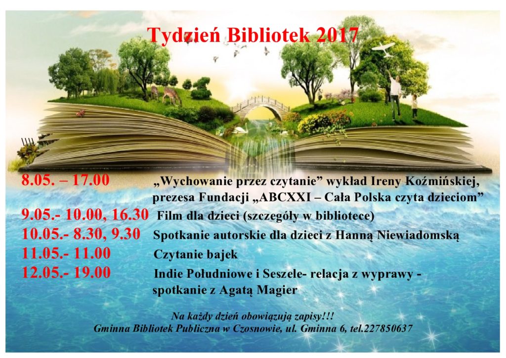 Tydzień Bibliotek 2017    8.05. – 17.00 „Wychowanie przez czytanie” wykład Ireny Koźmińskiej, prezesa Fundacji „ABCXXI – Cała Polska czyta dzieciom” 9.05.- 10.00, 16.30  Film dla dzieci (szczegóły w bibliotece)  10.05.- 8.30, 9.30   Spotkanie autorskie dla dzieci z Hanną Niewiadomską 11.05.- 11.00 Czytanie bajek 12.05.- 19.00 Indie Południowe i Seszele- relacja z wyprawy - spotkanie z Agatą Magier  Na każdy dzień obowiązują zapisy!!!  Gminna Bibliotek Publiczna w Czosnowie, ul. Gminna 6, tel.227850637