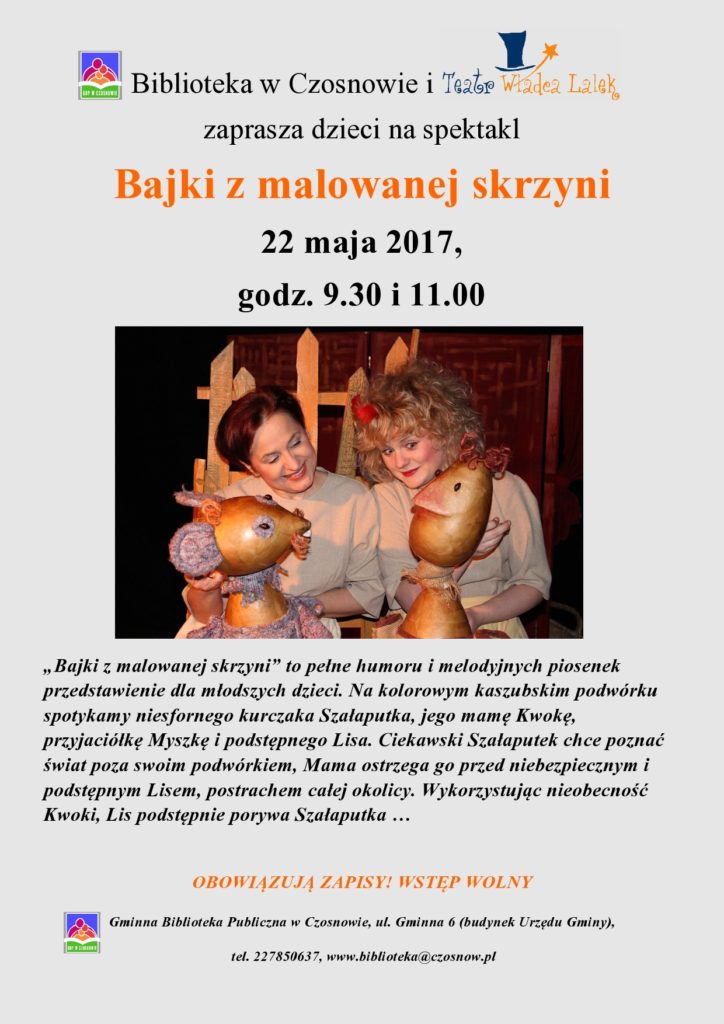 Biblioteka w Czosnowie i Teatr Władca Lalek zaprasza dzieci na spektakl Bajki z malowanej skrzyni 22 maja 2017, godz. 9.30 i 11.00        „Bajki z malowanej skrzyni” to pełne humoru i melodyjnych piosenek przedstawienie dla młodszych dzieci. Na kolorowym kaszubskim podwórku spotykamy niesfornego kurczaka Szałaputka, jego mamę Kwokę, przyjaciółkę Myszkę i podstępnego Lisa. Ciekawski Szałaputek chce poznać świat poza swoim podwórkiem, Mama ostrzega go przed niebezpiecznym i podstępnym Lisem, postrachem całej okolicy. Wykorzystując nieobecność Kwoki, Lis podstępnie porywa Szałaputka …  OBOWIĄZUJĄ ZAPISY! WSTĘP WOLNY
