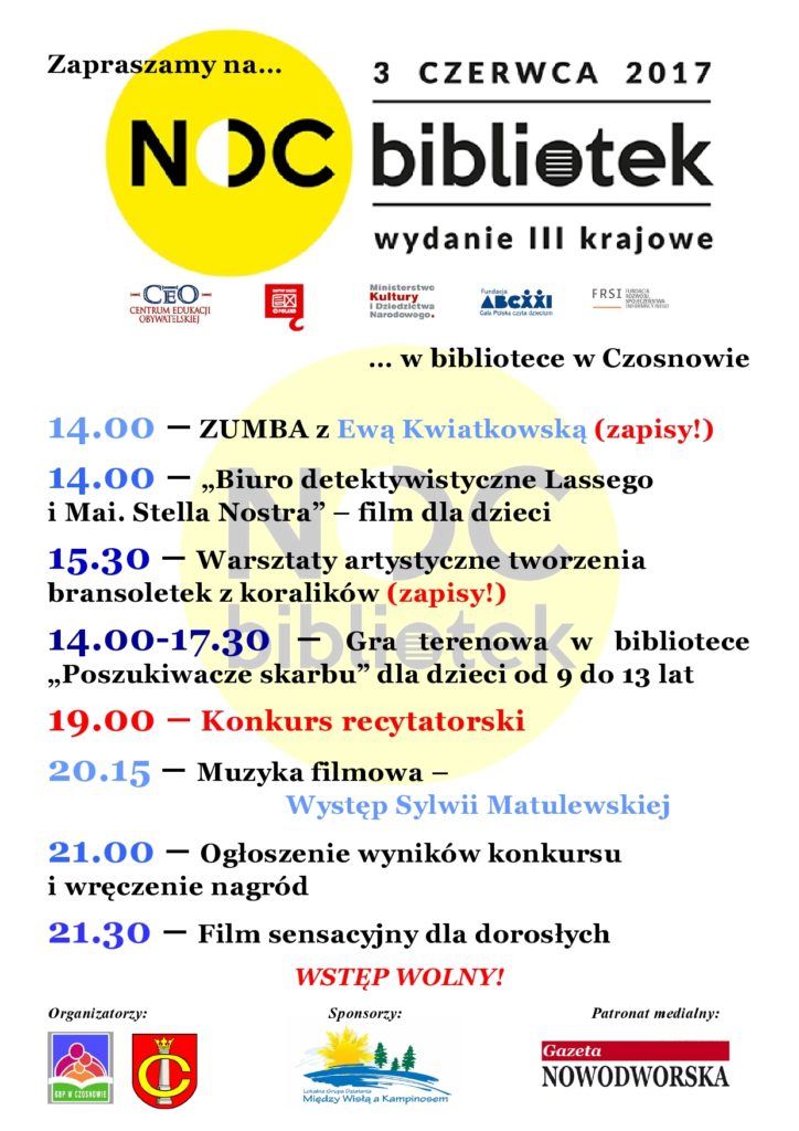 Zapraszamy na Noc Bibliotek w bibliotece w Czosnowie 14.00 – ZUMBA z Ewą Kwiatkowską (zapisy!) 14.00 – „Biuro detektywistyczne Lassego i Mai. Stella Nostra” – film dla dzieci 15.30 – Warsztaty artystyczne tworzenia bransoletek z koralików (zapisy!) 14.00-17.30 – Gra terenowa w bibliotece „Poszukiwacze skarbu” dla dzieci od 9 do 13 lat 19.00 – Konkurs recytatorski 20.15 – Muzyka filmowa – Występ Sylwii Matulewskiej 21.00 – Ogłoszenie wyników konkursu i wręczenie nagród 21.30 – Film sensacyjny dla dorosłych WSTĘP WOLNY! Organizatorzy: Gminna Biblioteka Publiczna w Czosnowie, Gmina Czosnów Sponsorzy: Stowarzyszenie „Między Wisłą a Kampinosem” Patronat medialny: Gazeta Nowodworska