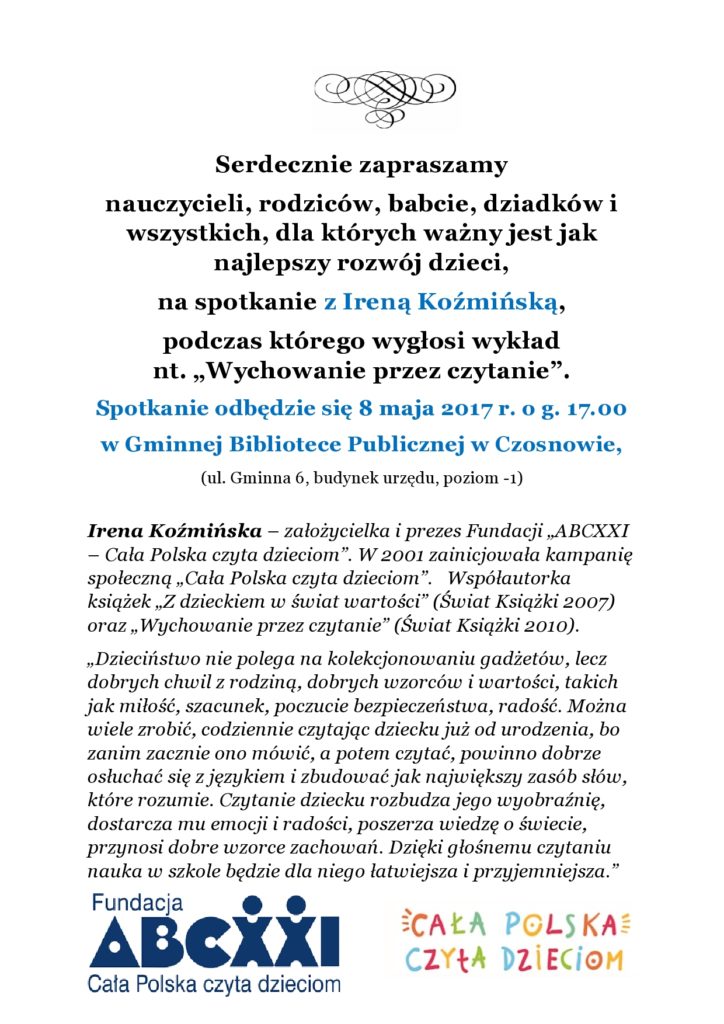 Serdecznie zapraszamy nauczycieli, rodziców, babcie, dziadków i wszystkich, dla których ważny jest jak najlepszy rozwój dzieci, na spotkanie z Ireną Koźmińską,  podczas którego wygłosi wykład  nt. „Wychowanie przez czytanie”. Spotkanie odbędzie się 8 maja 2017 r. o g. 17.00 w Gminnej Bibliotece Publicznej w Czosnowie,  (ul. Gminna 6, budynek urzędu, poziom -1)   Irena Koźmińska – założycielka i prezes Fundacji „ABCXXI – Cała Polska czyta dzieciom”. W 2001 zainicjowała kampanię społeczną „Cała Polska czyta dzieciom”.   Współautorka książek „Z dzieckiem w świat wartości” (Świat Książki 2007) oraz „Wychowanie przez czytanie” (Świat Książki 2010).    „Dzieciństwo nie polega na kolekcjonowaniu gadżetów, lecz dobrych chwil z rodziną, dobrych wzorców i wartości, takich jak miłość, szacunek, poczucie bezpieczeństwa, radość. Można wiele zrobić, codziennie czytając dziecku już od urodzenia, bo zanim zacznie ono mówić, a potem czytać, powinno dobrze osłuchać się z językiem i zbudować jak największy zasób słów, które rozumie. Czytanie dziecku rozbudza jego wyobraźnię, dostarcza mu emocji i radości, poszerza wiedzę o świecie, przynosi dobre wzorce zachowań. Dzięki głośnemu czytaniu nauka w szkole będzie dla niego łatwiejsza i przyjemniejsza.” 