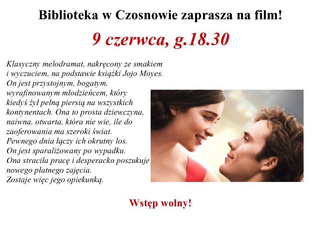 Biblioteka w Czosnowie zaprasza na film! 9 czerwca, g.18.30, Klasyczny melodramat, nakręcony ze smakiem i wyczuciem, na podstawie książki Jojo Moyes. On jest przystojnym, bogatym, wyrafinowanym młodzieńcem, który kiedyś żył pełną piersią na wszystkich kontynentach. Ona to prosta dziewczyna,naiwna, otwarta, która nie wie, ile do zaoferowania ma szeroki świat. Pewnego dnia łączy ich okrutny los. On jest sparaliżowany po wypadku. Ona straciła pracę i desperacko poszukuje nowego płatnego zajęcia. Zostaje więc jego opiekunką. Wstęp wolny!