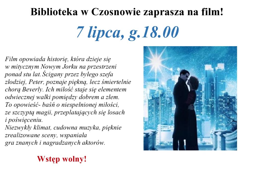 Biblioteka w Czosnowie zaprasza na film! 7 lipca, g.18.00 - Film opowiada historię, która dzieje się  w mitycznym Nowym Jorku na przestrzeni  ponad stu lat. Ścigany przez byłego szefa  złodziej, Peter, poznaje piękną, lecz śmiertelnie  chorą Beverly. Ich miłość staje się elementem  odwiecznej walki pomiędzy dobrem a złem. To opowieść- baśń o niespełnionej miłości,  ze szczyptą magii, przeplatających się losach  i poświęceniu. Niezwykły klimat, cudowna muzyka, pięknie  zrealizowane sceny, wspaniała  gra znanych i nagradzanych aktorów.   Wstęp wolny!