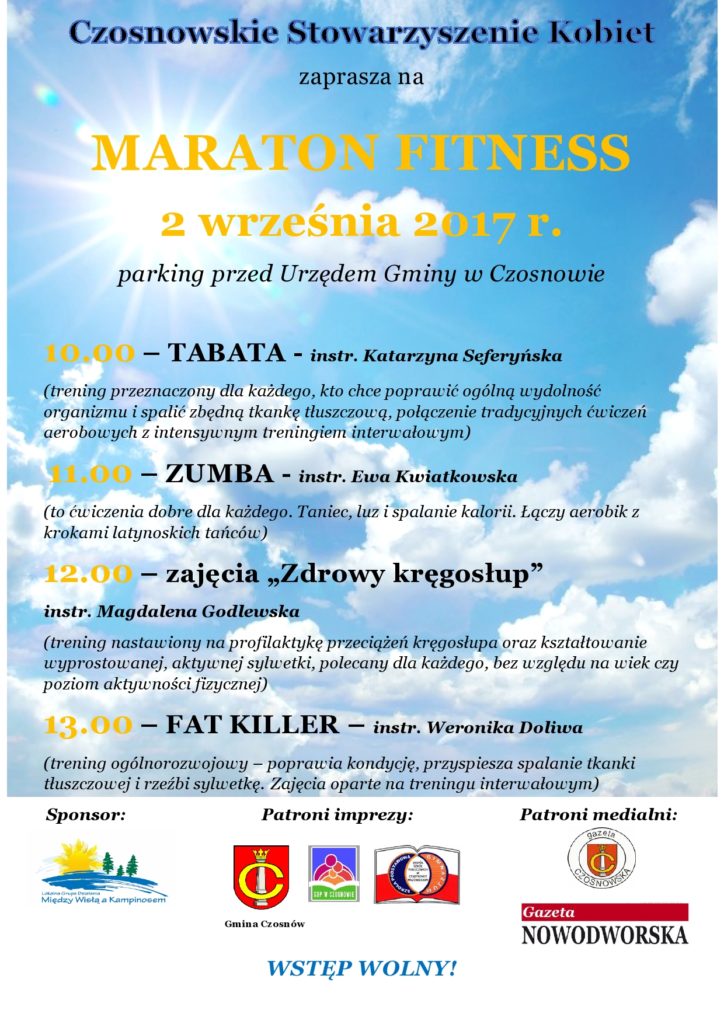 MARATON FITNESS, 2 września 2017 r., parking przed Urzędem Gminy w Czosnowie 10.00 – TABATA - instr. Katarzyna Seferyńska (trening przeznaczony dla każdego, kto chce poprawić ogólną wydolność organizmu i spalić zbędną tkankę tłuszczową, połączenie tradycyjnych ćwiczeń aerobowych z intensywnym treningiem interwałowym)  11.00 – ZUMBA - instr. Ewa Kwiatkowska (to ćwiczenia dobre dla każdego. Taniec, luz i spalanie kalorii. Łączy aerobik z krokami latynoskich tańców) 12.00 – zajęcia „Zdrowy kręgosłup”- instr. Magdalena Godlewska (trening nastawiony na profilaktykę przeciążeń kręgosłupa oraz kształtowanie wyprostowanej, aktywnej sylwetki, polecany dla każdego, bez względu na wiek czy poziom aktywności fizycznej) 13.00 – FAT KILLER – instr. Weronika Doliwa (trening ogólnorozwojowy – poprawia kondycję, przyspiesza spalanie tkanki tłuszczowej i rzeźbi sylwetkę.  Zajęcia oparte na treningu interwałowym)