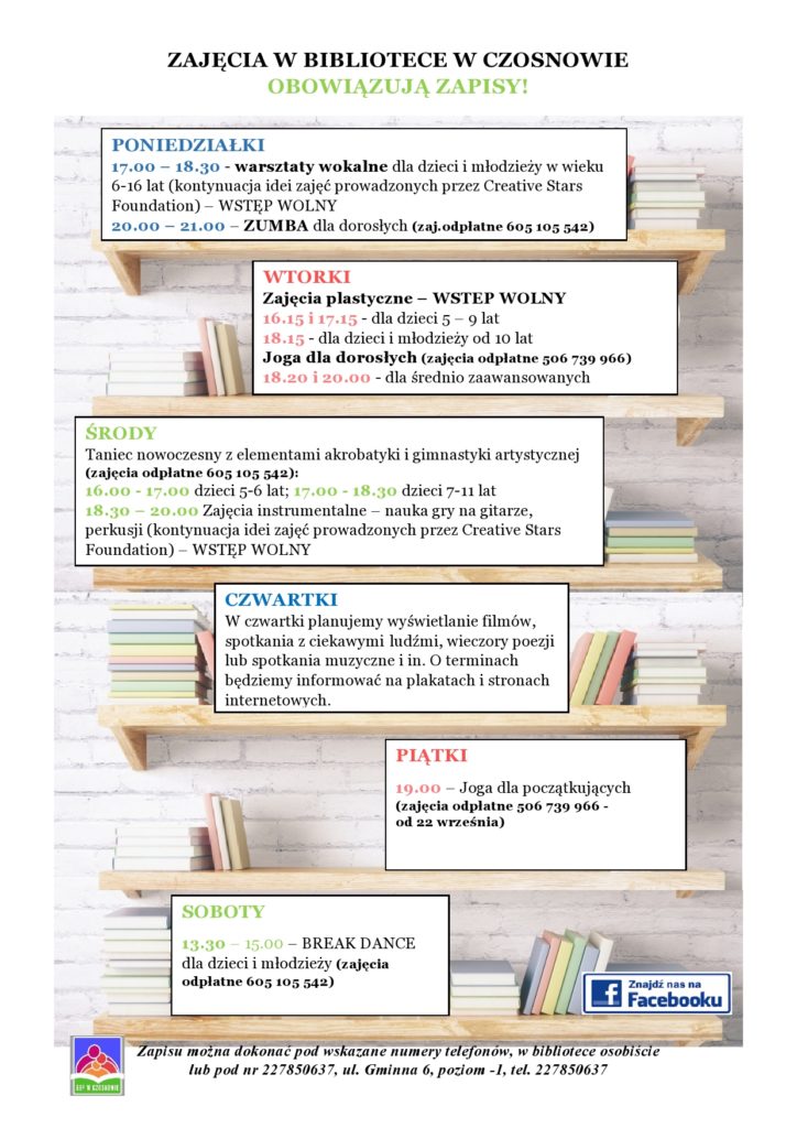 ZAJĘCIA W BIBLIOTECE W CZOSNOWIE  OBOWIĄZUJĄ ZAPISY! PONIEDZIAŁKI 17.00 – 18.30 - warsztaty wokalne dla dzieci i młodzieży w wieku 6-16 lat (kontynuacja idei zajęć prowadzonych przez Creative Stars Foundation) – WSTĘP WOLNY 20.00 – 21.00 – ZUMBA dla dorosłych (zaj.odpłatne 605 105 542) WTORKI Zajęcia plastyczne – WSTEP WOLNY 16.15 i 17.15 - dla dzieci 5 – 9 lat  18.15 - dla dzieci i młodzieży od 10 lat Joga dla dorosłych (zajęcia odpłatne 506 739 966) 18.20 i 20.00 - dla średnio zaawansowanych,  ŚRODY  16.00–17.00  Taniec nowoczesny z elementami akrobatyki i gimnastyki artystycznej– 5-6 lat (zaj.odpłatne 605 105 542) 17.00–18.30 Taniec nowoczesny z elementami akrobatyki i gimnastyki artystycznej- 7-11 lat (zaj. odpłatne 605 105 542) 18.30 – 20.00 Zajęcia instrumentalne – nauka gry na gitarze, perkusji (kontynuacja idei zajęć prowadzonych przez Creative Stars Foundation) – WSTĘP WOLNY, CZWARTKI W czwartki planujemy wyświetlanie filmów, spotkania z ciekawymi ludźmi, wieczory poezji lub spotkania muzyczne i in. O terminach będziemy informować na plakatach i stronach internetowych., PIĄTKI 19.00 – Joga dla początkujących (zajęcia odpłatne 506 739 966 - od 22 września), SOBOTY 13.30 – 15.00 – BREAK DANCE dla dzieci i młodzieży (zajęcia odpłatne 605 105 542), Zapisu można dokonać pod wskazane numery telefonów, w bibliotece osobiście  lub pod nr 227850637, ul. Gminna 6, poziom -1, tel. 227850637