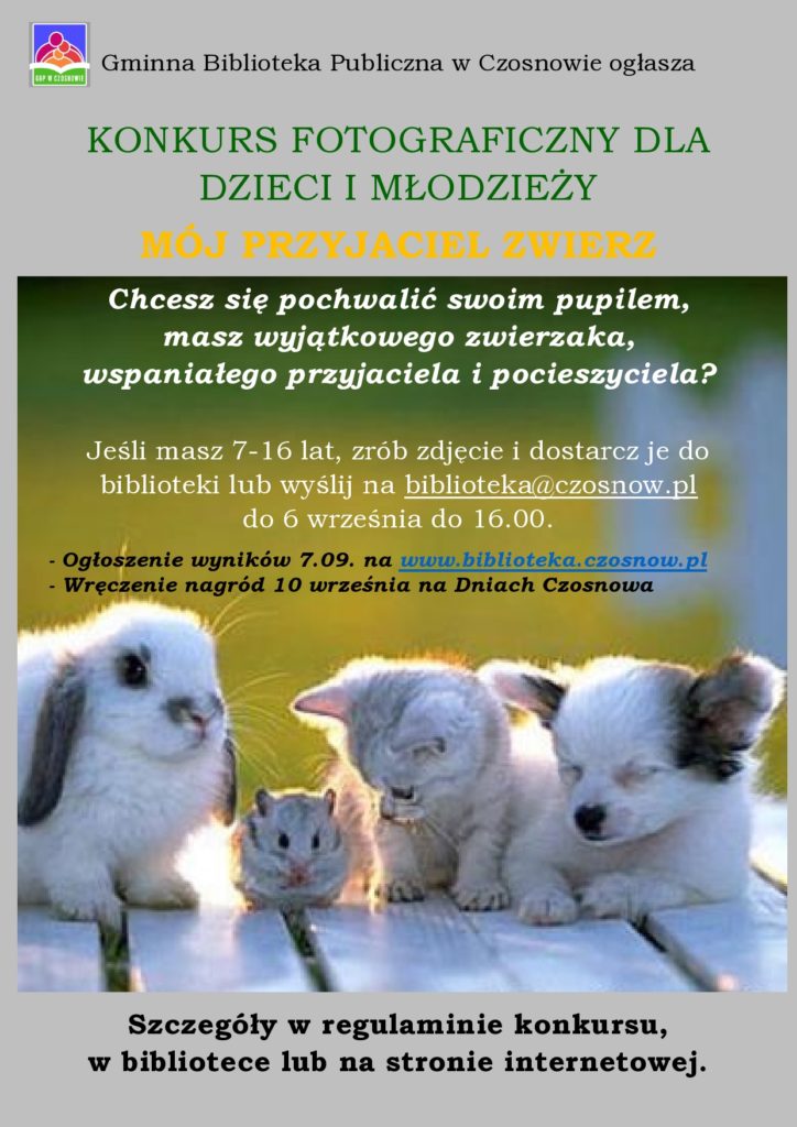 Gminna Biblioteka Publiczna w Czosnowie ogłasza KONKURS FOTOGRAFICZNY DLA DZIECI I MŁODZIEŻY MÓJ PRZYJACIEL ZWIERZ Chcesz się pochwalić swoim pupilem, masz wyjątkowego zwierzaka, wspaniałego przyjaciela i pocieszyciela? Jeśli masz 7-16 lat, zrób zdjęcie i dostarcz je do biblioteki lub wyślij na biblioteka@czosnow.pl do 6 września do 16.00. - Ogłoszenie wyników 7.09. na www.biblioteka.czosnow.pl - Wręczenie nagród 10 września na Dniach Czosnowa - Szczegóły w regulaminie konkursu, w bibliotece lub na stronie internetowej.