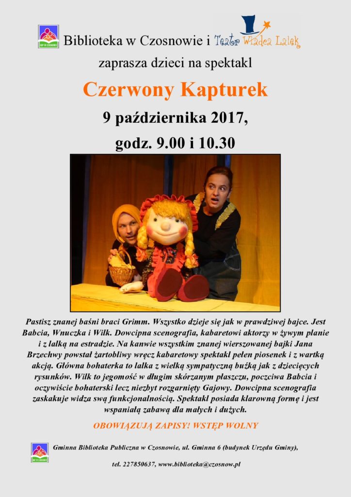 Biblioteka w Czosnowie i Teatr Władca Lalek zaprasza dzieci na spektakl Czerwony Kapturek 9 października 2017, godz. 9.00 i 10.30, Pastisz znanej baśni braci Grimm. Wszystko dzieje się jak w prawdziwej bajce. Jest Babcia, Wnuczka i Wilk. Dowcipna scenografia, kabaretowi aktorzy w żywym planie i z lalką na estradzie. Na kanwie wszystkim znanej wierszowanej bajki Jana Brzechwy powstał żartobliwy wręcz kabaretowy spektakl pełen piosenek i z wartką akcją. Główna bohaterka to lalka z wielką sympatyczną buźką jak z dziecięcych rysunków. Wilk to jegomość w długim skórzanym płaszczu, poczciwa Babcia i oczywiście bohaterski lecz niezbyt rozgarnięty Gajowy. Dowcipna scenografia zaskakuje widza swą funkcjonalnością. Spektakl posiada klarowną formę i jest wspaniałą zabawą dla małych i dużych. OBOWIĄZUJĄ ZAPISY! WSTĘP WOLNY