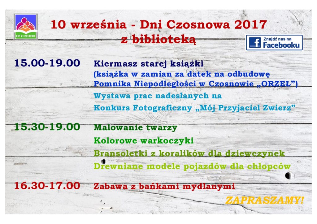 10 września - Dni Czosnowa 2017 z biblioteką   15.00-19.00 Kiermasz starej książki (książka w zamian za datek na odbudowę  Pomnika Niepodległości w Czosnowie „ORZEŁ”) , Wystawa prac nadesłanych na  Konkurs Fotograficzny „Mój Przyjaciel Zwierz”  15.30-19.00 Malowanie twarzy, Kolorowe warkoczyki, Bransoletki z koralików dla dziewczynek , Drewniane modele pojazdów dla chłopców  16.30-17.00 Zabawa z bańkami mydlanymi - ZAPRASZAMY!