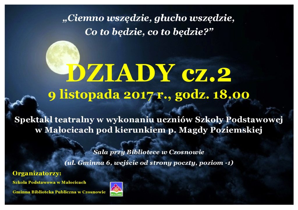 „Ciemno wszędzie, głucho wszędzie, Co to będzie, co to będzie?” , DZIADY cz.2, 9 listopada 2017 r., godz. 18.00, Spektakl teatralny w wykonaniu uczniów Szkoły Podstawowej w Małocicach pod kierunkiem p. Magdy Poziemskiej Sala przy Bibliotece w Czosnowie (ul. Gminna 6, wejście od strony poczty, poziom -1) Organizatorzy: Szkoła Podstawowa w Małocicach, Gminna Biblioteka Publiczna w Czosnowie