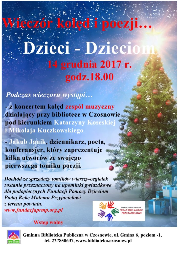 Wieczór kolęd i poezji… Dzieci – Dzieciom - 14 grudnia 2017 r., godz.18.00 Podczas wieczoru wystąpi:   - z koncertem kolęd zespół muzyczny działający przy bibliotece w Czosnowie pod kierunkiem Katarzyny Koseskiej i Mikołaja Kuczkowskiego  - Jakub Janik, dziennikarz, poeta, konferansjer, który zaprezentuje kilka utworów ze swojego pierwszego tomiku poezji. Dochód ze sprzedaży tomików wierszy-cegiełek zostanie przeznaczony na upominki gwiazdkowe dla podopiecznych Fundacji Pomocy Dzieciom Podaj Rękę Małemu Przyjacielowi z terenu powiatu. www.fundacjaprmp.org.pl Wstęp wolny