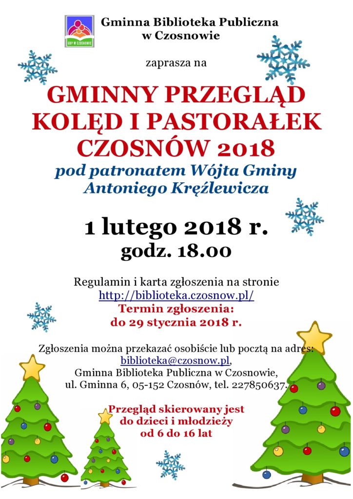 Gminna Biblioteka Publiczna w Czosnowie zaprasza na GMINNY PRZEGLĄD KOLĘD I PASTORAŁEK CZOSNÓW 2018 pod patronatem Wójta Gminy Antoniego Kręźlewicza 1 lutego 2018 r. godz. 18.00 Regulamin i karta zgłoszenia na stronie http://biblioteka.czosnow.pl/ Termin zgłoszenia: do 29 stycznia 2018 r. Zgłoszenia można przekazać osobiście lub pocztą na adres: biblioteka@czosnow.pl, Gminna Biblioteka Publiczna w Czosnowie, ul. Gminna 6, 05-152 Czosnów, tel. 227850637. Przegląd skierowany jest do dzieci i młodzieży od 6 do 16 lat