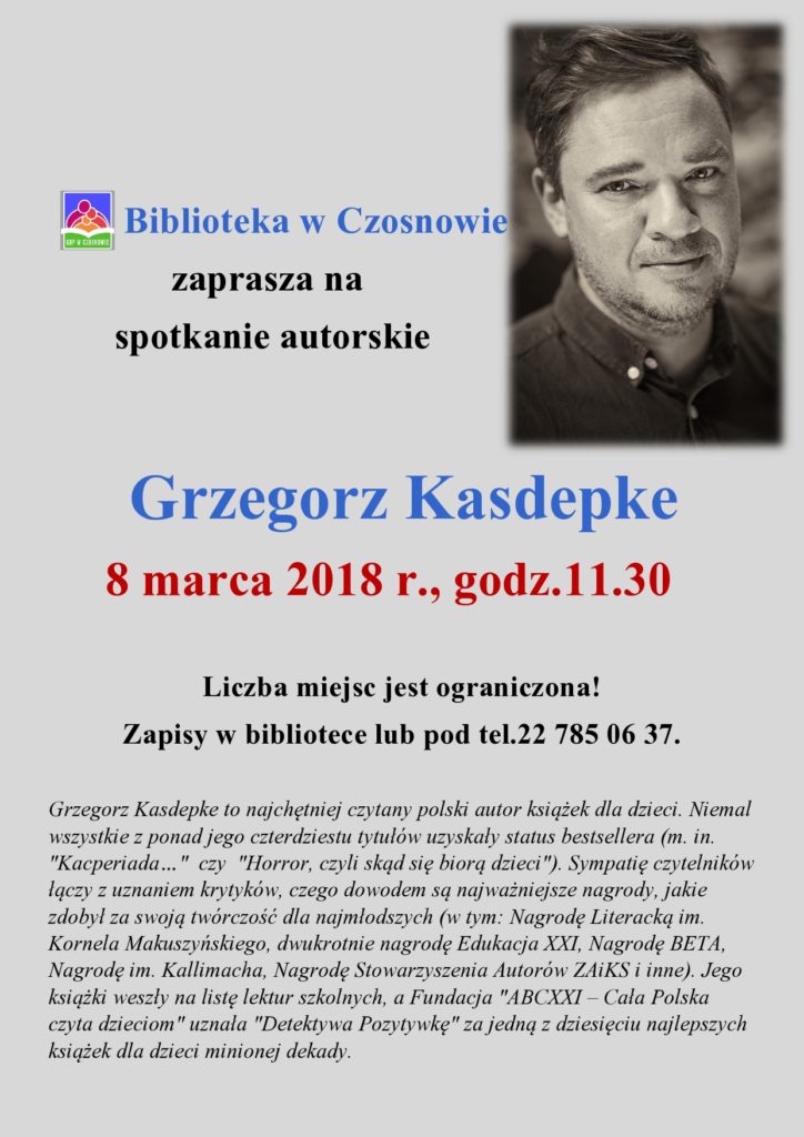 Biblioteka w Czosnowie zaprasza na spotkanie autorskie - Grzegorz Kasdepke       8 marca 2018 r., godz.11.30  Liczba miejsc jest ograniczona! Zapisy w bibliotece lub pod tel.22 785 06 37.  Grzegorz Kasdepke to najchętniej czytany polski autor książek dla dzieci. Niemal wszystkie z ponad jego czterdziestu tytułów uzyskały status bestsellera (m. in. "Kacperiada…"  czy  "Horror, czyli skąd się biorą dzieci"). Sympatię czytelników łączy z uznaniem krytyków, czego dowodem są najważniejsze nagrody, jakie zdobył za swoją twórczość dla najmłodszych (w tym: Nagrodę Literacką im. Kornela Makuszyńskiego, dwukrotnie nagrodę Edukacja XXI, Nagrodę BETA, Nagrodę im. Kallimacha, Nagrodę Stowarzyszenia Autorów ZAiKS i inne). Jego książki weszły na listę lektur szkolnych, a Fundacja "ABCXXI – Cała Polska czyta dzieciom" uznała "Detektywa Pozytywkę" za jedną z dziesięciu najlepszych książek dla dzieci minionej dekady.