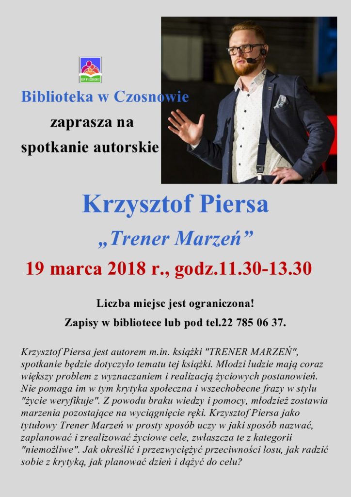 Biblioteka w Czosnowie zaprasza na  spotkanie autorskie   Krzysztof Piersa „Trener Marzeń”  19 marca 2018 r., godz.11.30-13.30  Liczba miejsc jest ograniczona! Zapisy w bibliotece lub pod tel.22 785 06 37.  Krzysztof Piersa jest autorem m.in. książki "TRENER MARZEŃ", spotkanie będzie dotyczyło tematu tej książki. Młodzi ludzie mają coraz większy problem z wyznaczaniem i realizacją życiowych postanowień. Nie pomaga im w tym krytyka społeczna i wszechobecne frazy w stylu "życie weryfikuje". Z powodu braku wiedzy i pomocy, młodzież zostawia marzenia pozostające na wyciągnięcie ręki. Krzysztof Piersa jako tytułowy Trener Marzeń w prosty sposób uczy w jaki sposób nazwać, zaplanować i zrealizować życiowe cele, zwłaszcza te z kategorii "niemożliwe". Jak określić i przezwyciężyć przeciwności losu, jak radzić sobie z krytyką, jak planować dzień i dążyć do celu?