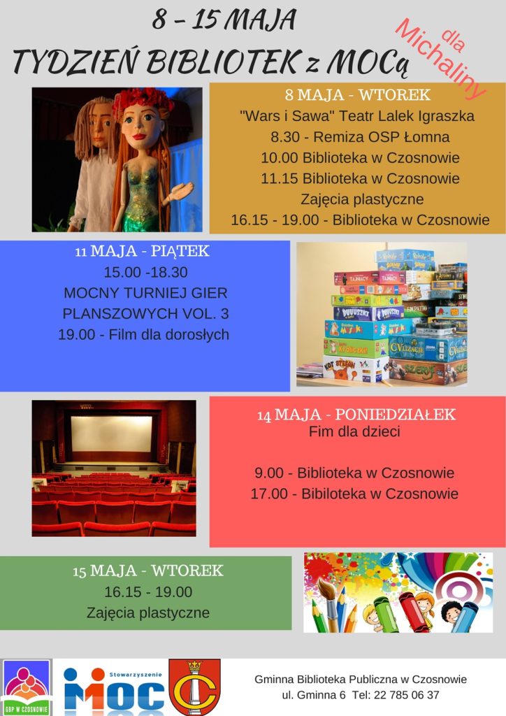8-15 maja TYDZIEŃ BIBLIOTEK Z MOC-Ą dla Michaliny, 8 maja - wtorek "Wars i Sawa" Teatr Lalek Igraszka, 8.30 - remiza OSP Łomna 10.00 i 11.15 - biblioteka w Czosnowie, 16.15-19.00 - zajęcia plastyczne; 11 maja - piątek, 15.00 - 18.30 - MOCNY TURNIEJ GIER PLANSZOWYCH VOL.3, 19.00 - film dla dorosłych; 14 maja - poniedziałek, 9.00 i 17.00 - film dla dzieci w bibliotece w Czosnowie; 15 maja - wtorek, 16.15 - 19.00 - zajęcia plastyczne 