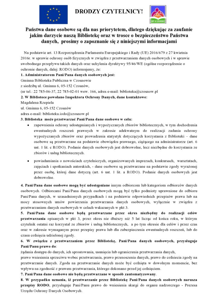 DRODZY CZYTELNICY! Państwa dane osobowe są dla nas priorytetem, dlatego dziękując za zaufanie jakim darzycie naszą Bibliotekę oraz w trosce o bezpieczeństwo Państwa danych,  prosimy o zapoznanie się z niniejszymi informacjami    Na podstawie art. 13 Rozporządzenia Parlamentu Europejskiego i Rady (UE) 2016/679 z 27 kwietnia 2016r. w sprawie ochrony osób fizycznych w związku z przetwarzaniem danych osobowych i w sprawie swobodnego przepływu takich danych oraz uchylenia dyrektywy 95/46/WE (ogólne rozporządzenie o ochronie danych, dalej: RODO) informujemy, że:  1. Administratorem Pani/Pana danych osobowych jest: Gminna Biblioteka Publiczna w Czosnowie z siedzibą ul. Gminna 6, 05-152 Czosnów, (nr tel.: 22 785-06-37, 22 785-02-01 wew. 166, adres e-mail: biblioteka@czosnow.pl 2. W Bibliotece powołano Inspektora Ochrony Danych, dane kontaktowe: Magdalena Rzepiela ul. Gminna 6, 05-152 Czosnów adres e-mail: biblioteka.iodo@czosnow.pl  3. Biblioteka  może przetwarzać Pani/Pana dane osobowe w celu: •	zapewnienia ochrony udostępnianych i wypożyczanych zbiorów bibliotecznych, w tym dochodzenia ewentualnych roszczeń prawnych w zakresie adekwatnym do realizacji zadania ochrony wypożyczanych zbiorów oraz prowadzenia statystyk dotyczących korzystania z Biblioteki – dane osobowe są przetwarzane na podstawie obowiązku prawnego, ciążącego na administratorze (art. 6 ust. 1 lit. c RODO). Podanie danych osobowych jest dobrowolne, lecz niezbędne do korzystania ze zbiorów i usług bibliotecznych. •	powiadamiania o nowościach czytelniczych, organizowanych imprezach, konkursach,  warsztatach, zajęciach i spotkaniach autorskich, - dane osobowe są przetwarzane na podstawie zgody wyrażonej przez osobę, której dane dotyczą (art. 6 ust. 1 lit. a RODO). Podanie danych osobowych jest dobrowolne.   4. Pani/Pana dane osobowe mogą być udostępniane innym odbiorcom lub kategoriom odbiorców danych osobowych. Odbiorcami Pani/Pana danych osobowych mogą być tylko podmioty uprawnione do odbioru Pani/Pana danych, w uzasadnionych przypadkach i na podstawie odpowiednich przepisów prawa lub na mocy stosownych umów powierzenia przetwarzania danych osobowych, wyłącznie w związku z przetwarzaniem danych osobowych w celach wskazanych w pkt 3. 5. Pani/Pana dane osobowe będą przetwarzane przez okres niezbędny do realizacji celów przetwarzania opisanych w pkt 3, przez okres nie dłuższy niż 5 lat licząc od końca roku, w którym czytelnik ostatni raz korzystał ze zbiorów i usług bibliotecznych,  a po tym okresie dla celów i przez czas oraz w zakresie wymaganym przez przepisy prawa lub dla zabezpieczenia ewentualnych roszczeń, lub do czasu cofnięcia udzielonej zgody.  6. W związku z przetwarzaniem przez Bibliotekę, Pani/Pana danych osobowych, przysługuje Pani/Panu prawo do: żądania dostępu do danych, ich sprostowania, usunięcia lub ograniczenia przetwarzania danych,  prawo wniesienia sprzeciwu wobec przetwarzania, prawo przenoszenia danych, prawo do cofniecia zgody na przetwarzanie danych. Zgoda na przetwarzanie danych może być cofnięta w dowolnym momencie, bez wpływu na zgodność z prawem przetwarzania, którego dokonano przed jej cofnięciem.  7. Pani/Pana dane osobowe nie będą przetwarzane w sposób zautomatyzowany. 8. W przypadku uznania, iż przetwarzanie przez Bibliotekę Pani/Pana danych osobowych narusza przepisy RODO, przysługuje Pani/Panu prawo do wniesienia skargi do organu nadzorczego - Prezesa Urzędu Ochrony Danych Osobowych.