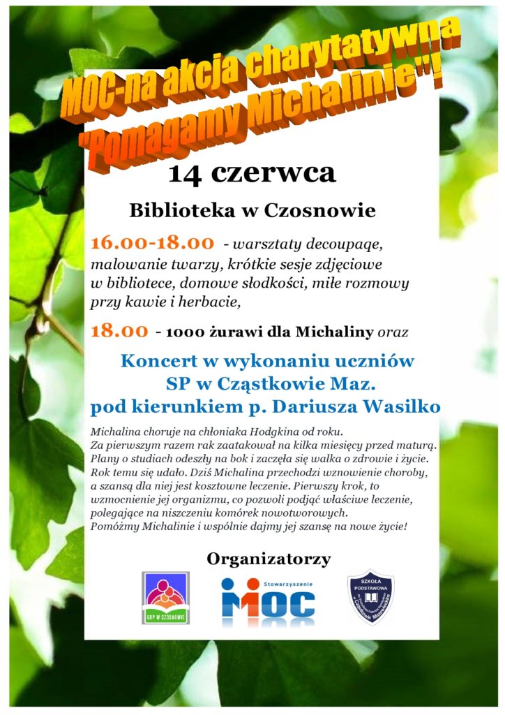 MOC-na akcja charytatywna "Pomagamy Michalinie"! 14 czerwca Biblioteka w Czosnowie 16.00-18.00 - warsztaty decoupaqe, malowanie twarzy, krótkie sesje zdjęciowe  w bibliotece, domowe słodkości, miłe rozmowy  przy kawie i herbacie, 18.00 - 1000 żurawi dla Michaliny oraz  Koncert w wykonaniu uczniów SP w Cząstkowie Maz. pod kierunkiem p. Dariusza Wasilko Michalina choruje na chłoniaka Hodgkina od roku.  Za pierwszym razem rak zaatakował na kilka miesięcy przed maturą.  Plany o studiach odeszły na bok i zaczęła się walka o zdrowie i życie.  Rok temu się udało. Dziś Michalina przechodzi wznowienie choroby,  a szansą dla niej jest kosztowne leczenie. Pierwszy krok, to  wzmocnienie jej organizmu, co pozwoli podjąć właściwe leczenie,  polegające na niszczeniu komórek nowotworowych.  Pomóżmy Michalinie i wspólnie dajmy jej szansę na nowe życie!