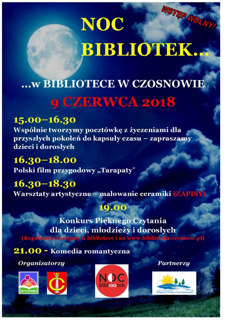 NOC BIBLIOTEK… …w BIBLIOTECE W CZOSNOWIE 9 CZERWCA 2018 15.00–16.30 Wspólnie tworzymy pocztówkę z życzeniami dla przyszłych pokoleń do kapsuły czasu – zapraszamy dzieci i dorosłych 16.30–18.00 Polski film przygodowy „Tarapaty” 16.30–18.30 Warsztaty artystyczne – malowanie ceramiki (ZAPISY) 19.00 Konkurs Pięknego Czytania dla dzieci, młodzieży i dorosłych (Regulamin dostępny w bibliotece i na www.biblioteka.czosnow.pl) 21.00 - Komedia romantyczna 