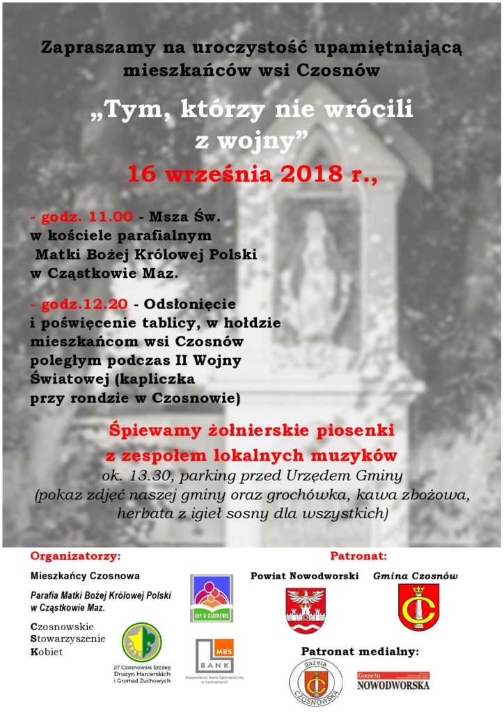 Zapraszamy na uroczystość upamiętniającą mieszkańców wsi Czosnów „Tym, którzy nie wrócili z wojny”16 września 2018 r.,  - godz. 11.00 - Msza Św. w kościele parafialnym Matki Bożej Królowej Polski w Cząstkowie Maz. - godz.12.20 - Odsłonięcie i poświęcenie tablicy, w hołdzie mieszkańcom wsi Czosnów poległym podczas II Wojny Światowej (kapliczka przy rondzie w Czosnowie), Śpiewamy żołnierskie piosenki z zespołem lokalnych muzyków ok. 13.30, parking przed Urzędem Gminy (pokaz zdjęć naszej gminy oraz grochówka, kawa zbożowa, herbata z igieł sosny dla wszystkich)