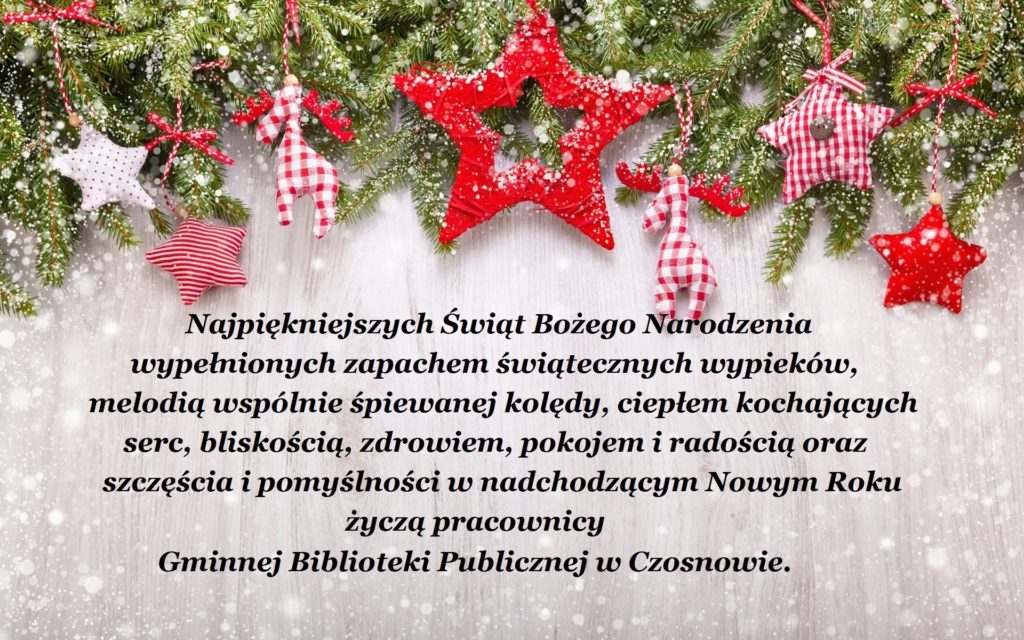 Najpiękniejszych Świąt Bożego Narodzenia wypełnionych zapachem świątecznych wypieków, melodią wspólnie śpiewanej kolędy, ciepłem kochających serc, bliskością, zdrowiem, pokojem i radością oraz szczęścia i pomyślności w nadchodzącym Nowym Roku życzą pracownicy Gminnej Biblioteki Publicznej w Czosnowie. 
