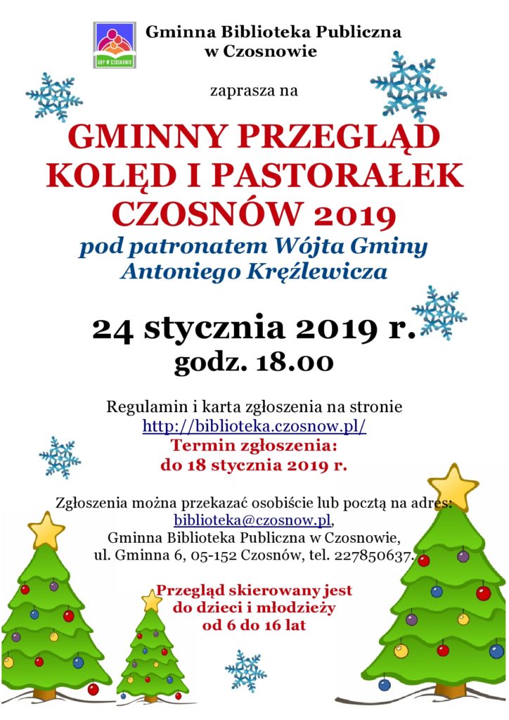 Gminna Biblioteka Publiczna w Czosnowie zaprasza na GMINNY PRZEGLĄD KOLĘD I PASTORAŁEK CZOSNÓW 2018 pod patronatem Wójta Gminy Antoniego Kręźlewicza 1 lutego 2018 r. godz. 18.00 Regulamin i karta zgłoszenia na stronie http://biblioteka.czosnow.pl/ Termin zgłoszenia: do 18 stycznia 2018 r. Zgłoszenia można przekazać osobiście lub pocztą na adres: biblioteka@czosnow.pl, Gminna Biblioteka Publiczna w Czosnowie, ul. Gminna 6, 05-152 Czosnów, tel. 227850637. Przegląd skierowany jest do dzieci i młodzieży od 6 do 16 lat