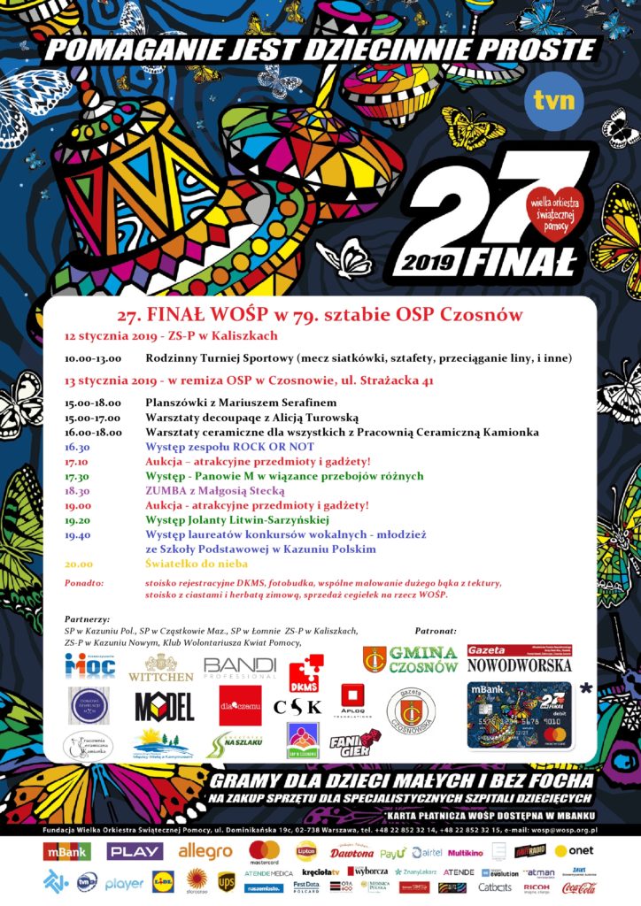 27. FINAŁ WOŚP w 79. sztabie OSP Czosnów 12 stycznia 2019 - ZS-P w Kaliszkach 10.00-13.00 Rodzinny Turniej Sportowy (mecz piłki siatkowej, sztafety, przeciąganie liny, i inne) 13 stycznia 2019 - w remiza OSP w Czosnowie, ul. Strażacka 41 15.00-18.00 Planszówki z Mariuszem Serafinem 15.00-17.00 Warsztaty decoupaqe z Alicją Turowską 16.00-18.00 Warsztaty ceramiczne dla wszystkich z Pracownią Ceramiczną Kamionka 16.30 Występ zespołu ROCK OR NOT 17.10 Aukcja – atrakcyjne przedmioty i gadżety! 17.30 Występ - Panowie M w wiązance przebojów różnych 18.30 ZUMBA z Małgosią Stecką 19.00 Aukcja - atrakcyjne przedmioty i gadżety! 19.20 Występ Jolanty Litwin-Sarzyńskiej 19.40 Występ laureatów konkursów wokalnych - młodzież ze Szkoły Podstawowej w Kazuniu Polskim 20.00 Światełko do nieba Ponadto: stoisko rejestracyjne DKMS, fotobudka, wspólne malowanie dużego bąka z tektury, stoisko z ciastami i herbatą zimową, sprzedaż cegiełek na rzecz WOŚP