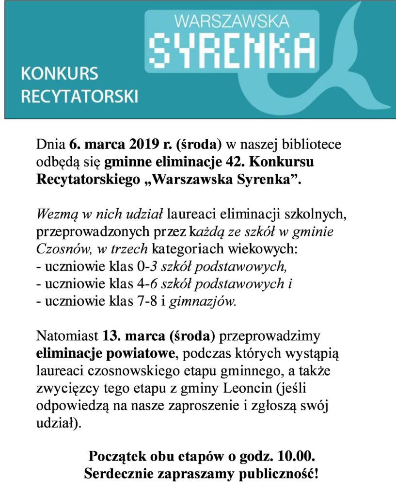 Dnia 6. marca 2019 r. (środa) w naszej bibliotece odbędą się gminne eliminacje 42. Konkursu Recytatorskiego „Warszawska Syrenka”. Wezmą w nich udział laureaci eliminacji szkolnych, przeprowadzonych przez każdą ze szkół w gminie Czosnów, w trzech kategoriach wiekowych: - uczniowie klas 0-3 szkół podstawowych, - uczniowie klas 4-6 szkół podstawowych i - uczniowie klas 7-8 i gimnazjów. Natomiast 13. marca (środa) przeprowadzimy eliminacje powiatowe, podczas których wystąpią laureaci czosnowskiego etapu gminnego, a także zwycięzcy tego etapu z gminy Leoncin (jeśli odpowiedzą na nasze zaproszenie i zgłoszą swój udział). Początek obu etapów o godz. 10.00. Serdecznie zapraszamy publiczność!