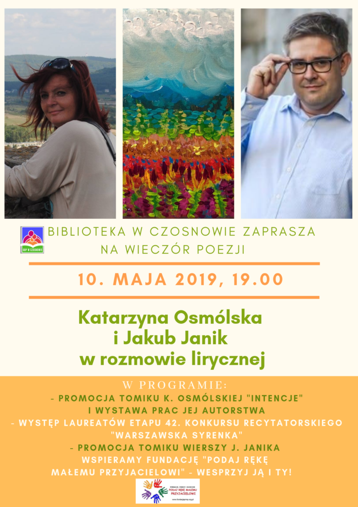 BIBLIOTEKA W CZOSNOWIE ZAPRASZA NA WIECZÓR POEZJI, 10. MAJA 2019, 19.00, Katarzyna Osmólska i Jakub Janik w rozmowie lirycznej, W PROGRAMIE: - PROMOCJA TOMIKU K. OSMÓLSKIEJ "INTENCJE" I WYSTAWA PRAC JEJ AUTORSTWA - WYSTĘP LAUREATÓW ETAPU 42. KONKURSU RECYTATORSKIEGO "WARSZAWSKA SYRENKA" - PROMOCJA TOMIKU WIERSZY J. JANIKA WSPIERAMY FUNDACJĘ "PODAJ RĘKĘ MAŁEMU PRZYJACIELOWI" - WESPRZYJ JĄ I TY! BIBLIOTEKA W CZOSNOWIE ZAPRASZA NA WIECZÓR POEZJI, 10. MAJA 2019, 19.00, Katarzyna Osmólska i Jakub Janik w rozmowie lirycznej, W PROGRAMIE: - PROMOCJA TOMIKU K. OSMÓLSKIEJ "INTENCJE" I WYSTAWA PRAC JEJ AUTORSTWA - WYSTĘP LAUREATÓW ETAPU 42. KONKURSU RECYTATORSKIEGO "WARSZAWSKA SYRENKA" - PROMOCJA TOMIKU WIERSZY J. JANIKA WSPIERAMY FUNDACJĘ "PODAJ RĘKĘ MAŁEMU PRZYJACIELOWI" - WESPRZYJ JĄ I TY!