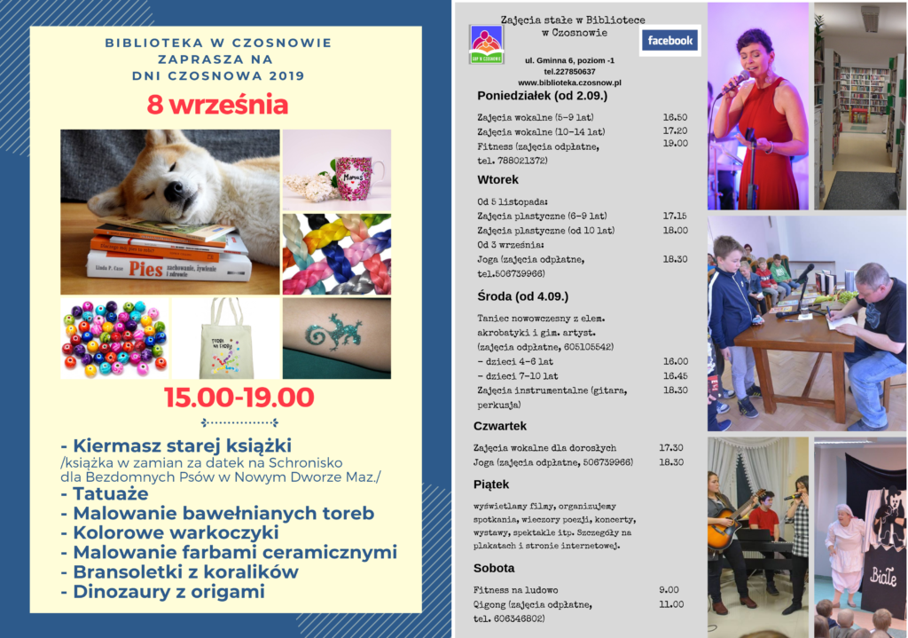 Biblioteka w Czosnowie zaprasza na Dni Czosnowa 2019, 8 września, 15.00-19.00, kiermasz starej książki (książka w zamian za datek na Schronisko dla Bezdomnych Psów w Nowym Dworze Maz.), tatuaże, malowanie bawełnianych toreb, kolorowe warkoczyki, malowanie farbami ceramicznymi, bransoletki z koralików, dinozaury z origami. Zajęcia stałe w Bibliotece w Czosnowie, Poniedziałki od 2.09. - zajęcia wokalne (5-9 lat) - 16.50, Zajęcia wokalne (10-14 lat) -17.20, Fitness (zajęcia odpłatne, tel.&nbsp;788021372) - 19.00; Wtorki , Od 5 listopada: Zajęcia plastyczne (6-9 lat) - 17.15, Zajęcia plastyczne (od 10 lat) - 18.00, Od 3 września: Joga (zajęcia odpłatne, tel.506739966) - 18.30; Środy, od 4.09. - Taniec nowowczesny z elem. akrobatyki i gim. artyst. (zajęcia odpłatne, 605105542) - dzieci 4-6 lat - 16.45, dzieci 7-10 lat - 16.45, Zajęcia instrumentalne (gitara, perkusja) - 18.30; Czwartki, zajęcia wokalne dla dorosłych - 17.30, Joga (zajęcia odpłatne, 506739966) - 18.30, Piątki, wyświetlamy filmy, organizujemy spotkania, wieczory poezji, koncerty, wystawy, spektakle itp. szczegóły na plakatach i stronie internetowej, Soboty, itness na ludowo - 9.00, Qigong (zajęcia odpłatne, tel. 606346802) - 11.00.