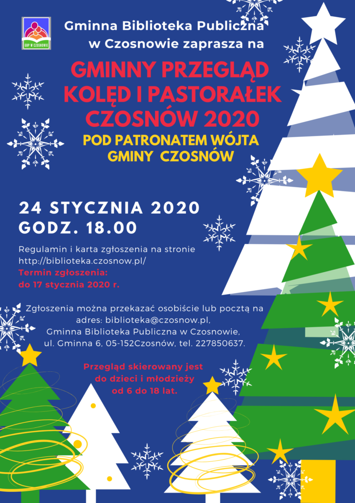 Gminna Biblioteka Publiczna w Czosnowie zaprasza na GMINNY PRZEGLĄD KOLĘD I PASTORAŁEK CZOSNÓW 2020 pod patronatem Wójta Gminy Czosnów 24 stycznia 2020 r. godz. 18.00 Regulamin i karta zgłoszenia na stronie http://biblioteka.czosnow.pl/ Termin zgłoszenia: do 17 stycznia 2020 r. Zgłoszenia można przekazać osobiście lub pocztą na adres: biblioteka@czosnow.pl, Gminna Biblioteka Publiczna w Czosnowie, ul. Gminna 6, 05-152 Czosnów, tel. 227850637. Przegląd skierowany jest do dzieci i młodzieży od 6 do 18 lat Gminna Biblioteka Publiczna w Czosnowie zaprasza na GMINNY PRZEGLĄD KOLĘD I PASTORAŁEK CZOSNÓW 2020 pod patronatem Wójta Gminy Czosnów 24 stycznia 2020 r. godz. 18.00 Regulamin i karta zgłoszenia na stronie http://biblioteka.czosnow.pl/ Termin zgłoszenia: do 17 stycznia 2020 r. Zgłoszenia można przekazać osobiście lub pocztą na adres: biblioteka@czosnow.pl, Gminna Biblioteka Publiczna w Czosnowie, ul. Gminna 6, 05-152 Czosnów, tel. 227850637. Przegląd skierowany jest do dzieci i młodzieży od 6 do 18 lat