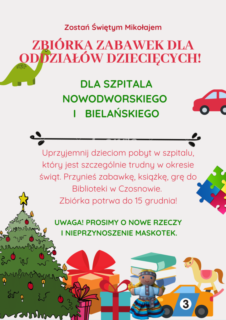Zostań Świętym Mikołajem, Zbiórka zabawek dla oddziałów dziecięcych! Dla szpitala nowodworskiego i bielańskiego. Uprzyjemnij dzieciom pobyt w szpitalu, który jest szczególnie trudny w okresie Świąt. Przynieś zabawkę, książkę, grę do Biblioteki w Czosnowie. Zbiórka potrwa do 15 grudnia! Uwaga! Prosimy o nowe rzeczy i nieprzynoszenie maskotek.