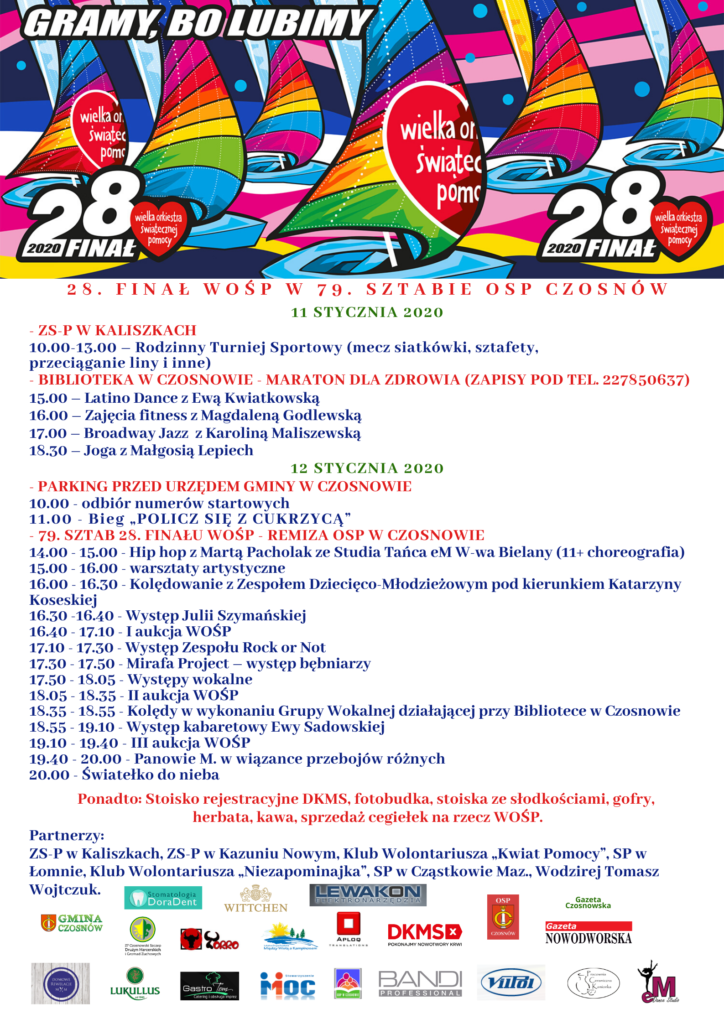 11 stycznia 2020 - ZS-P w Kaliszkach 10.00-13.00 – Rodzinny Turniej Sportowy (mecz siatkówki, sztafety, przeciąganie liny i inne) - Biblioteka w Czosnowie – Maraton dla zdrowia (zapisy pod tel. 227850637) 15.00 – Latino Dance z Ewą Kwiatkowską 16.00 – Zajęcia fitness z Magdaleną Godlewską 17.00 – Broadway Jazz z Karoliną Maliszewską 18.30 – Joga z Małgosią Lepiech 12 stycznia 2020 - parking przed Urzędem Gminy w Czosnowie 10.00 – odbiór numerów startowych 11.00 - Bieg „POLICZ SIĘ Z CUKRZYCĄ” - 79. sztab 28. finału WOŚP - remiza OSP w Czosnowie 14.00 - 15.00 - Hip hop z Martą Pacholak ze Studia Tańca eM W-wa Bielany (11+ choreografia) 15.00 - 15.00 – 16.00 – warsztaty artystyczne 16.00 – 16.30 – Kolędowanie z Zespołem Dziecięco-Młodzieżowym pod kierunkiem Katarzyny Koseskiej 16.30 -16.40 - Julia Szymańska 16.40 – 17.10 – I aukcja WOŚP 17.10 – 17.30 – Występ Zespołu Rock or Not 17.30 – 17.50 – Mirafa Project – występ bębniarzy 17.50 – 18.05 – Występy wokalne 18.05 – 18.35 - II aukcja WOŚP 18.35 – 18.55 - Kolędy w wykonaniu Grupy Wokalnej działającej przy Bibliotece w Czosnowie 18.55 – 19.10 - Występ kabaretowy Ewy Sadowskiej 19.10 – 19.40 – III aukcja WOŚP 19.40 – 20.00 – Panowie M. w wiązance przebojów różnych 20.00 – Światełko do nieba Ponadto: Stoisko rejestracyjne DKMS, fotobudka, stoiska ze słodkościami, gofry, herbata, kawa, sprzedaż cegiełek na rzecz WOŚP Partnerzy: ZS-P w Kaliszkach, ZS-P w Kazuniu Nowym, Klub Wolontariusza „Kwiat Pomocy”, SP w Łomnie, Klub Wolontariusza „Niezapominajka”, SP w Cząstkowie Maz., 27. Czosnowski Szczep Drużyn Harcerskich i Gromad Zuchowych 11 stycznia 2020 - ZS-P w Kaliszkach 10.00-13.00 – Rodzinny Turniej Sportowy (mecz siatkówki, sztafety, przeciąganie liny i inne) - Biblioteka w Czosnowie – Maraton dla zdrowia (zapisy pod tel. 227850637) 15.00 – Latino Dance z Ewą Kwiatkowską 16.00 – Zajęcia fitness z Magdaleną Godlewską 17.00 – Broadway Jazz z Karoliną Maliszewską 18.30 – Joga z Małgosią Lepiech 12 stycznia 2020 - parking przed Urzędem Gminy w Czosnowie 10.00 – odbiór numerów startowych 11.00 - Bieg „POLICZ SIĘ Z CUKRZYCĄ” - 79. sztab 28. finału WOŚP - remiza OSP w Czosnowie 14.00 - 15.00 - Hip hop z Martą Pacholak ze Studia Tańca eM W-wa Bielany (11+ choreografia) 15.00 - 15.00 – 16.00 – warsztaty artystyczne 16.00 – 16.30 – Kolędowanie z Zespołem Dziecięco-Młodzieżowym pod kierunkiem Katarzyny Koseskiej 16.30 -16.40 - Julia Szymańska 16.40 – 17.10 – I aukcja WOŚP 17.10 – 17.30 – Występ Zespołu Rock or Not 17.30 – 17.50 – Mirafa Project – występ bębniarzy 17.50 – 18.05 – Występy wokalne 18.05 – 18.35 - II aukcja WOŚP 18.35 – 18.55 - Kolędy w wykonaniu Grupy Wokalnej działającej przy Bibliotece w Czosnowie 18.55 – 19.10 - Występ kabaretowy Ewy Sadowskiej 19.10 – 19.40 – III aukcja WOŚP 19.40 – 20.00 – Panowie M. w wiązance przebojów różnych 20.00 – Światełko do nieba Ponadto: Stoisko rejestracyjne DKMS, fotobudka, stoiska ze słodkościami, gofry, herbata, kawa, sprzedaż cegiełek na rzecz WOŚP Partnerzy: ZS-P w Kaliszkach, ZS-P w Kazuniu Nowym, Klub Wolontariusza „Kwiat Pomocy”, SP w Łomnie, Klub Wolontariusza „Niezapominajka”, SP w Cząstkowie Maz., 27. Czosnowski Szczep Drużyn Harcerskich i Gromad Zuchowych