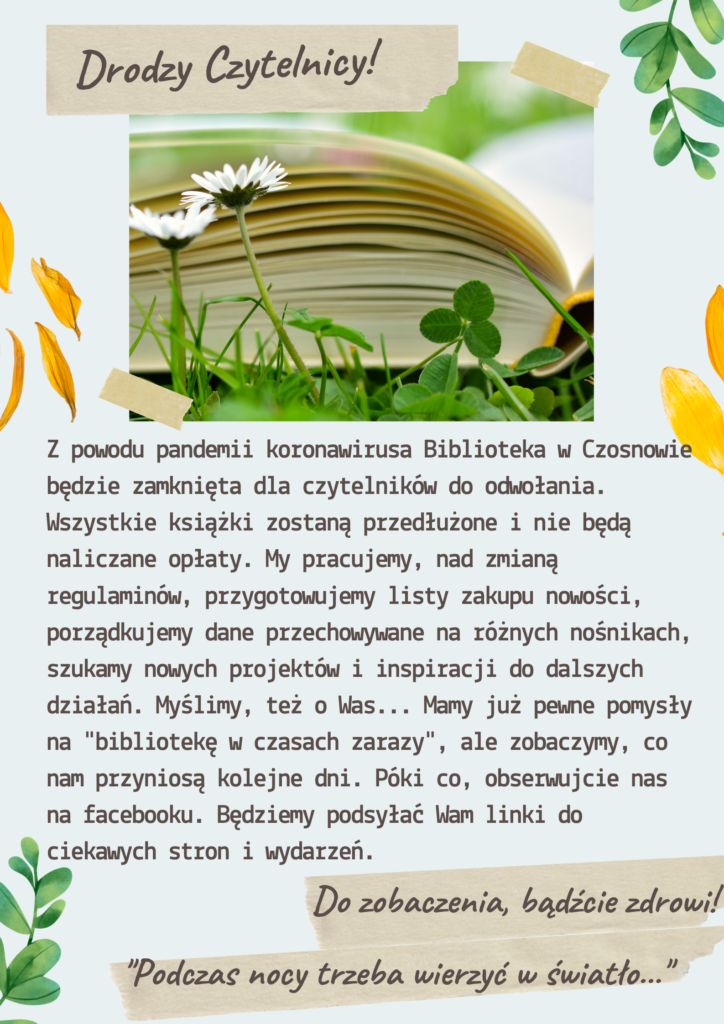 Drodzy Czytelnicy! Z powodu pandemii koronawirusa Biblioteka w Czosnowie będzie zamknięta dla czytelników do odwołania. Wszystkie książki zostaną przedłużone i nie będą naliczane opłaty. My pracujemy, nad zmianą regulaminów, przygotowujemy listy zakupu nowości, porządkujemy dane pzechowywane na różnych nośnikach, szukamy nowych projektów i inspiracji do dalszych działań. Myślimy, też o Was... Mamy już pewne pomysły na "bibliotekę w czasach zarazy", ale zobaczymy, co nam przyniosą kolejne dni. Póki co, obserwujcie nas na facebooku. Będziemy podsyłać Wam linki do ciekawych stron i wydarzeń. Do zobaczenia, bądźcie zdrowi! Podczas nocy trzeba wierzyć w światło...