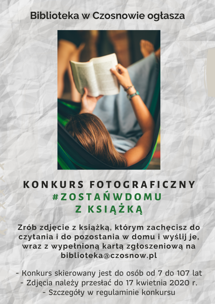 Biblioteka w Czosnowie ogłasza Konkurs fotograficzny #zostańw domu z książką. Zrób zdjęcie z książką, którym zachęcisz do czytania i do pozostania w domu i wyślij je, wraz z wypełnioną kartą zgłoszeniową na biblioteka@czosnow.pl Konkurs skierowany jest do osób od 7 do 107 lat, zdjęcia należy przesłać do 17 kwietnia 2020 r., szczegóły w regulaminie konkursu.
