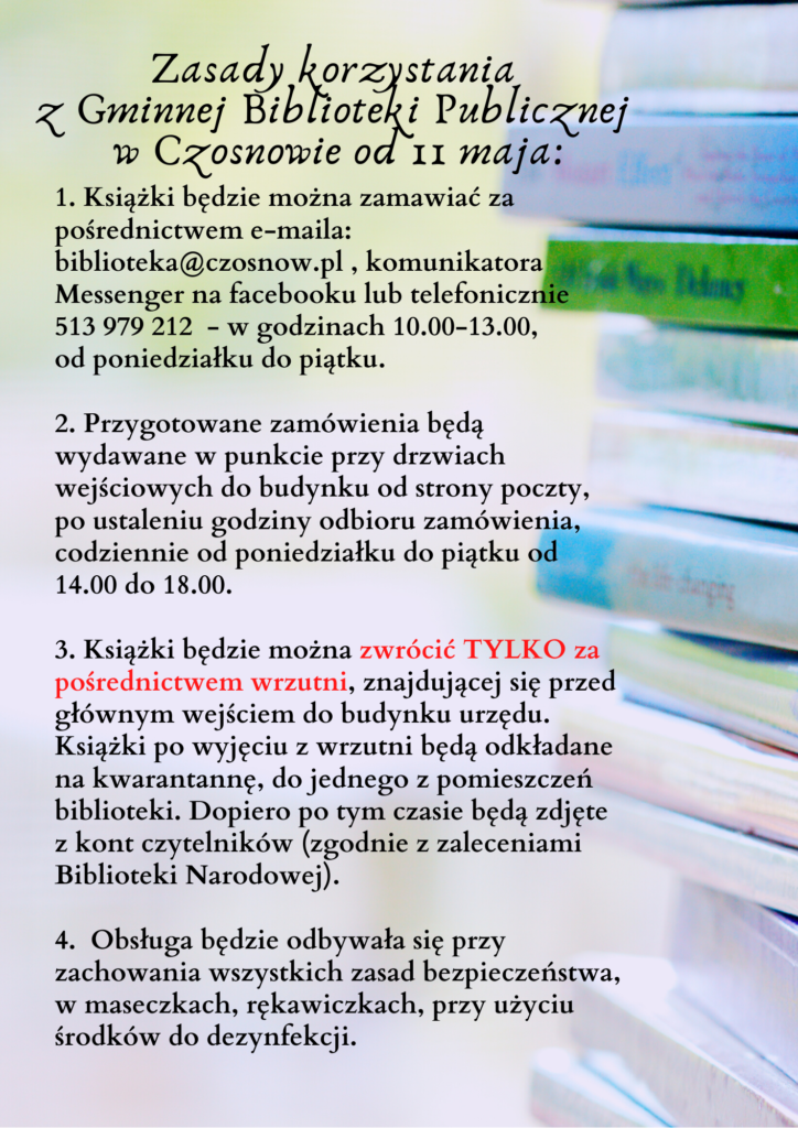 Książki będzie można zamawiać za pośrednictwem e-maila: biblioteka@czosnow.pl , komunikatora Messenger lub tel.513 979 212 - w godz.10.00-13.00, od pon. do piątku. Przygotowane zamówienia będą wydawane w punkcie przy drzwiach wejściowych do budynku od strony poczty, od pon. do piątku od 14.00 do 18.00. Książki będzie można zwrócić TYLKO za pośrednictwem wrzutni przed głównym wejściem do urzędu.