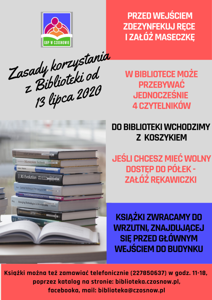 Zasady korzystania z biblioteki od 13 lipca 2020: Przed wejściem do biblioteki zdezynfekuj ręce i załóż maseczkę, w bibliotece może przebywać jednocześnie 4 czytelników, do biblioteki wchodzimy z koszykiem, jeśli chcesz mieć wolny dostęp do półek - załóż rękawiczki, książki zwracamy do wrzutni, znajdującej się przed głównym wejściem do budynku, książki można też zamawiać telefonicznie (227850637) w godz. 11-18, poprzez katalog na stronie biblioteka.czosnow.pl, facebooka, mail: biblioteka@czosnow.pl