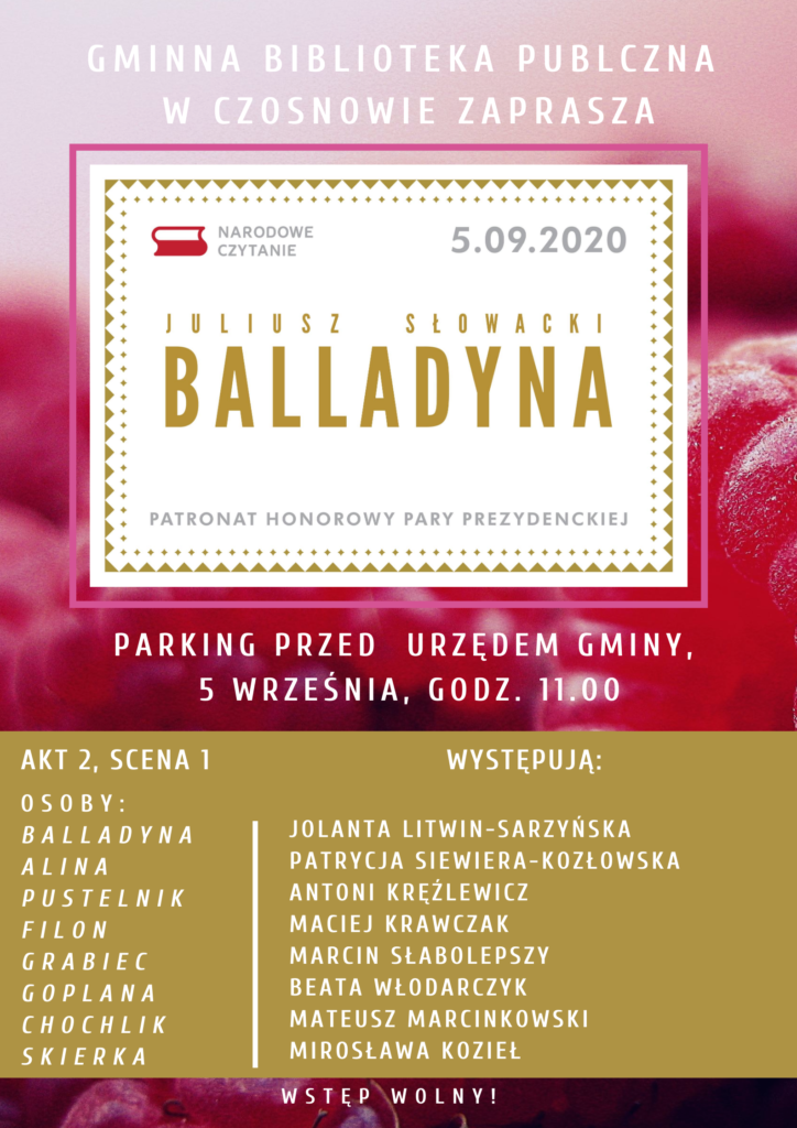 Gminna Biblioteka Publiczna w Czosnowie zaprasza na Narodowe Czytanie Balladyny Juliusza Słowackiego pod patronatem Pary Prezydenckiej, 5 września 2020 r., godz. 11.00, parking przed Urzędem Gminy. Akt 2, scena 1, osoby: Balladyna, Alina, Pustelnik, Filon, Grabiec, Goplana, Chochlik, Skierka. Występują: Jolanta Litwin Sarzyńska, Patrycja Siewiera-Kozłowska, Antoni Kręźlewicz, Maciej Krawczak, Marcin Słabolepszy, Beata Włodarczyk, Mateusz Marcinkowski, Mirosława Kozieł. Wstęp wolny.