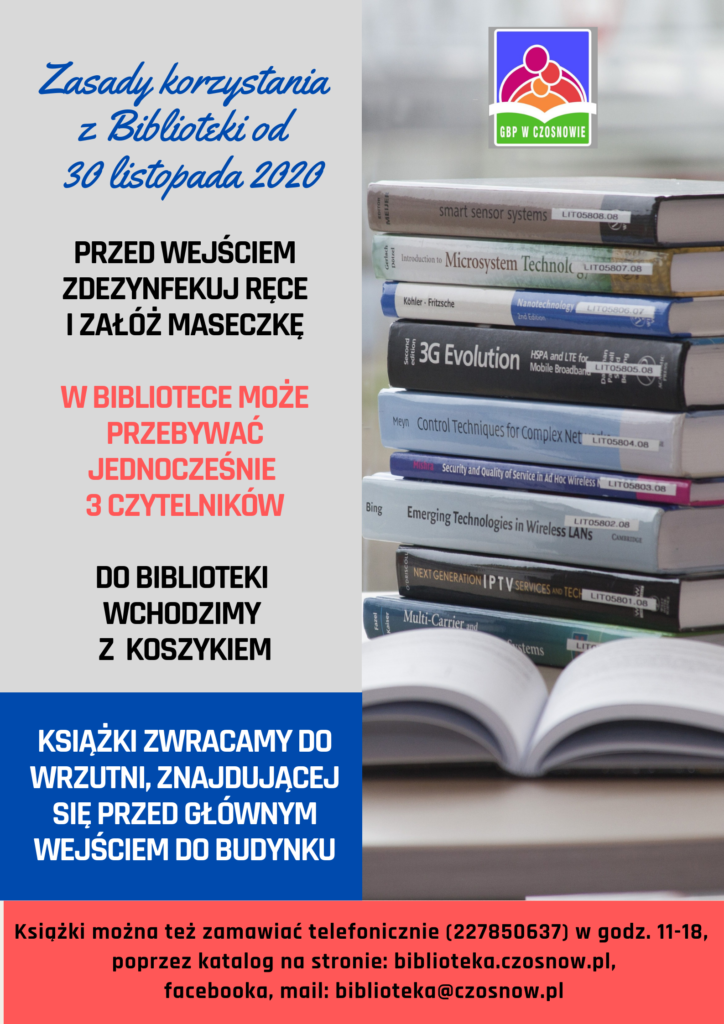 Zasady korzystania z Biblioteki od 30 listopada 2020; przed wejściem zdezynfekuj ręce i załóż maseczkę, w bibliotece może przebywać jednocześnie 3 czytelników, do biblioteki wchodzimy z koszykiem, książki zwracamy do wrzutni, znajdującej się przed głównym wejściem do budynku. Książki można zamawiać telefoniczie (227850637), w godz. 11-18, poprzez katalog na stronie: biblioteka.czosnow.pl , facebooka, mail: biblioteka@czosnow.pl