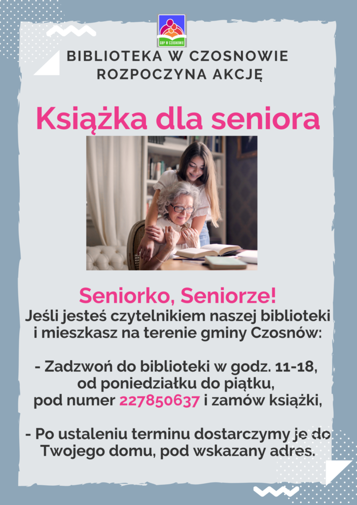 Biblioteka w Czosnowie rozpoczyna akcję: Książka dla seniora; Seniorko, Seniorze! Jeśli jesteś czytelnikiem naszej biblioteki i mieszkasz na terenie gminy Czosnów: - zadzwoń do biblioteki w godz. 11-18, od poniedziałku do piątku, pod numer 227850637 i zamów książki, - po ustaleniu terminu dostarczymy je do Twojego domu, pod wskazany adres.