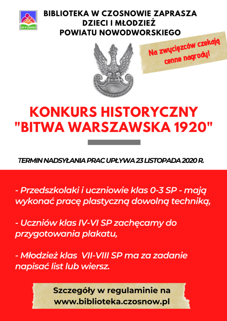 Biblioteka w Czosnowie zaprasza dzieci i młodzież powiatu nowodworskiego; Konkurs Historyczny "Bitwa Warszawska 1920"; Termin składania prac upływa 23 listopada 2020 r.; Na zwycięzców czekają nagrody!; - Przedszkolaki i uczniowie klas 0-3 - mają wykonać pracę plastyczną dowolna techniką, - Uczniów klas IV-VI SP zachęcamy do przygotowania plakatu, - Młodzież klas VII-VIII SP ma za zadanie napisać list lub wiersz. Szczegóły w regulaminie na www.biblioteka.czosnow.pl