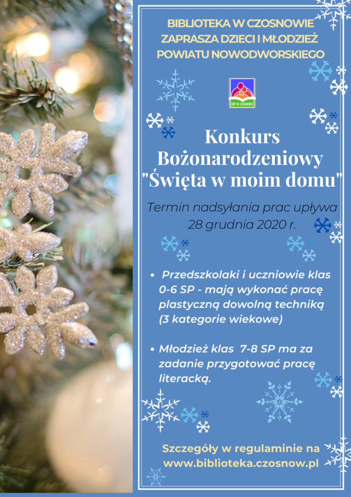 Biblioteka w Czosnowie zaprasza dzieci i młodzież powiatu nowodworskiego: Konkurs Bożonarodzeniowy "Święta w moim domu"; termin składania prac upływa 28 grudnia 2020 r.; - Przedszkolaki i uczniowie klas 0-6 SP mają wykonać pracę plastyczną dowolną techniką (3 kategorie wiekowe), - Młodzież klas 7-8 SP ma za zadanie przygotować pracę literacką. Szczegóły w regulaminie pod plakatem.