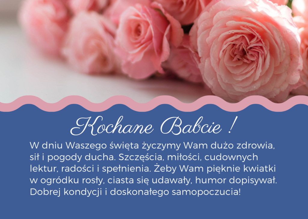 Kochane Babcie! W dniu Waszego święta życzymy Wam dużo zdrowia, sił i pogody ducha. Szczęścia, miłości, cudownych lektur, radości i spełnienia. Żeby Wam pięknie kwiatki w ogródku rosły, ciasta się udawały, humor dopisywał. Dobrej kondycji i doskonałego samopoczucia!