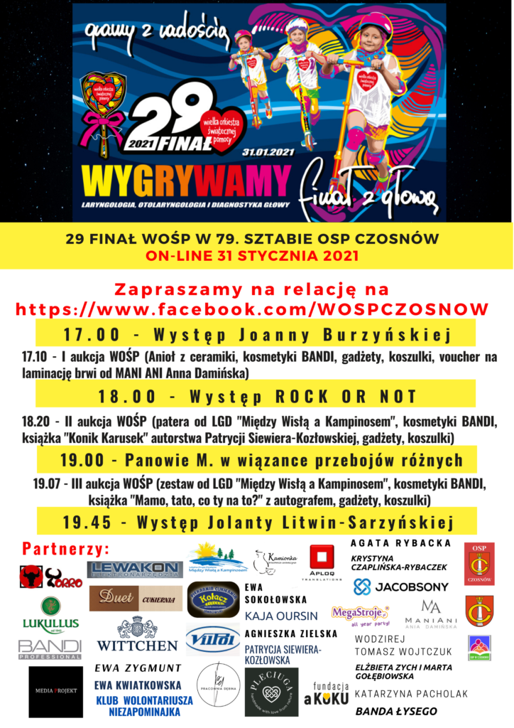 29 finał WOŚP w 79. sztabie OSP Czosnów on-line 31 stycznia 2021, Zapraszamy na relację na https://www.facebook.com/WOSPCZOSNOW ; 17.00 - Występ Joanny Burzyńskiej, 17.10 - I aukcja WOŚP (Anioł z ceramiki, kosmetyki BANDI, gadżety, koszulki, voucher na laminację brwi od MANI ANI Anna Damińska), 18.00 - Występ ROCK OR NOT ; 18.20 - II aukcja WOŚP (patera od LGD "Między Wisłą a Kampinosem", kosmetyki BANDI, książka "Konik Karusek" autorstwa Patrycji Siewiera-Kozłowskiej, gadżety, koszulki) ; 19.00 - Panowie M. w wiązance przebojów różnych, 19.07 - III aukcja WOŚP (zestaw od LGD "Między Wisłą a Kampinosem", kosmetyki BANDI, książka "Mamo, tato, co ty na to?" z autografem, gadżety, koszulki); 19.45 - Występ Jolanty Litwin-Sarzyńskie